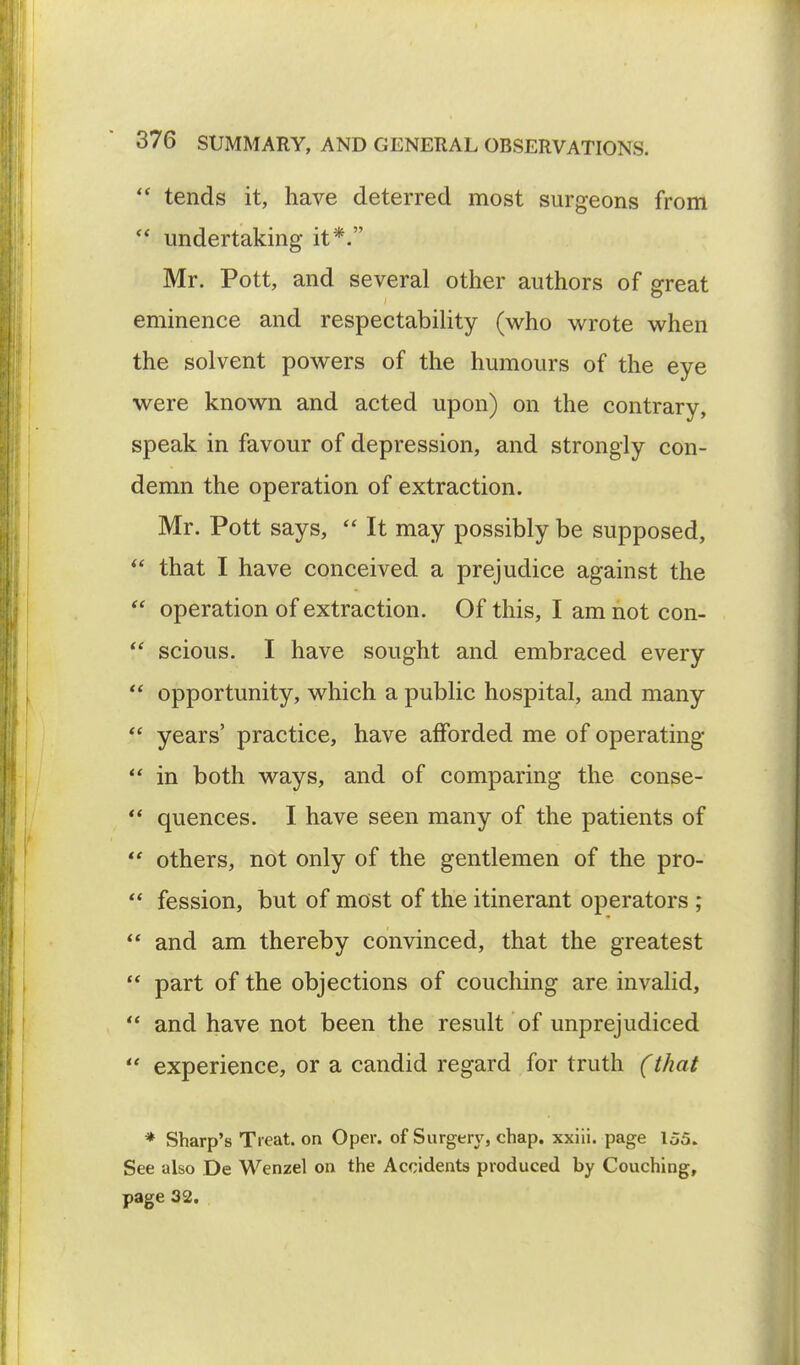  tends it, have deterred most surgeons from  undertaking it*. Mr. Pott, and several other authors of great eminence and respectability (who wrote when the solvent powers of the humours of the eye were known and acted upon) on the contrary, speak in favour of depression, and strongly con- demn the operation of extraction. Mr. Pott says,  It may possibly be supposed,  that I have conceived a prejudice against the  operation of extraction. Of this, I am not con-  scious. I have sought and embraced every  opportunity, which a public hospital, and many  years' practice, have afforded me of operating  in both ways, and of comparing the conse-  quences. I have seen many of the patients of  others, not only of the gentlemen of the pro-  fession, but of most of the itinerant operators ;  and am thereby convinced, that the greatest  part of the objections of couching are invalid,  and have not been the result of unprejudiced  experience, or a candid regard for truth (that * Sharp's Treat, on Oper. of Surgery, chap, xxiii. page 155. See also De Wenzel on the Accidents produced by Couching, page 32.