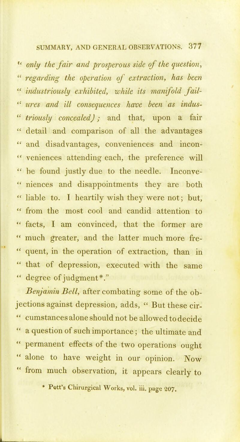 u only the fair and prosperous side of the question, regarding the operation of extraction, has been industriously exhibited, while its ma?iifold fail- tires and ill consequences have been as indus- triously concealed); and that, upon a fair detail and comparison of all the advantages and disadvantages, conveniences and incon- veniences attending each, the preference will be found justly due to the needle. Inconve- niences and disappointments they are both ■ liable to. I heartily wish they were not; but, from the most cool and candid attention to facts, I am convinced, that the former are much greater, and the latter much more fre- quent, in the operation of extraction, than in that of depression, executed with the same degree of judgment*. Benjamin Bell, after combating some of the ob- jections against depression, adds, But these cir- cumstances alone should not be allowed to decide a question of such importance; the ultimate and permanent effects of the two operations ought alone to have weight in our opinion. Now from much observation, it appears clearly to * Pott's Chirurgical Works, vol. iii. page 207.