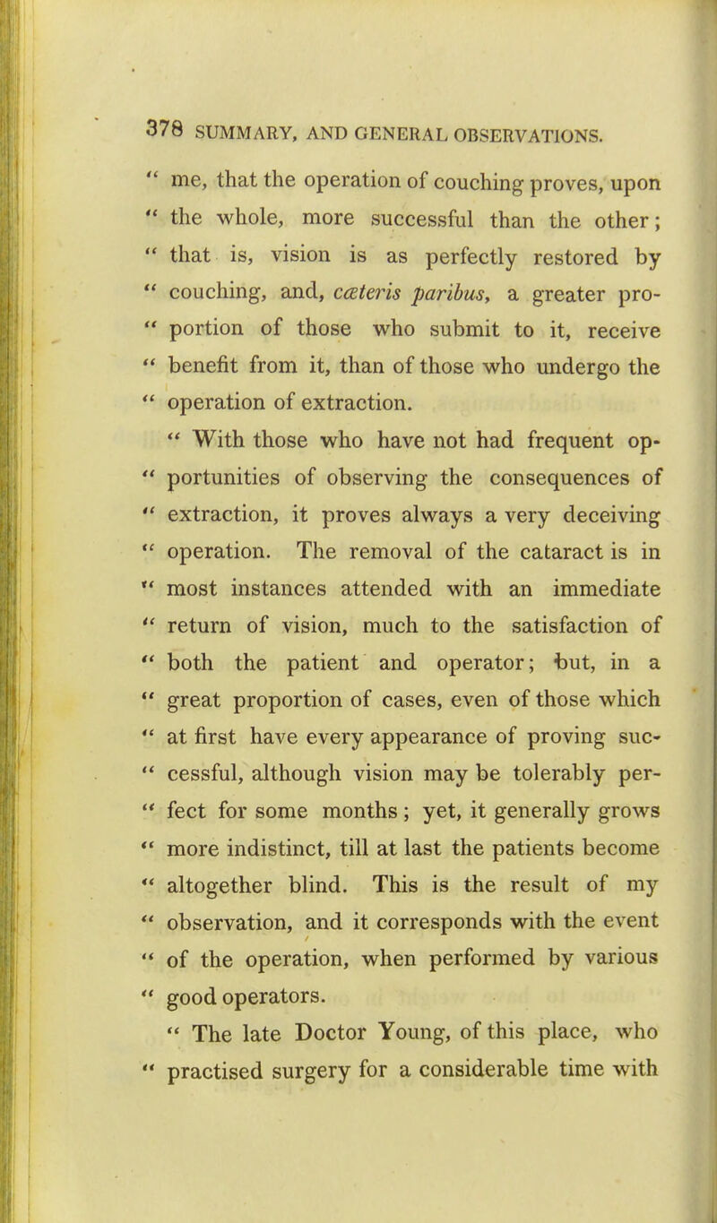  me, that the operation of couching proves, upon  the whole, more successful than the other;  that is, vision is as perfectly restored by  couching, and, cceteris paribus, a greater pro-  portion of those who submit to it, receive  benefit from it, than of those who undergo the  operation of extraction. ff With those who have not had frequent op-  portunities of observing the consequences of  extraction, it proves always a very deceiving ¥ operation. The removal of the cataract is in  most instances attended with an immediate  return of vision, much to the satisfaction of  both the patient and operator; but, in a ¥ great proportion of cases, even of those which ¥ at first have every appearance of proving sue-  cessful, although vision may be tolerably per-  feet for some months; yet, it generally grows  more indistinct, till at last the patients become ¥ altogether blind. This is the result of my  observation, and it corresponds with the event  of the operation, when performed by various  good operators.  The late Doctor Young, of this place, who  practised surgery for a considerable time with