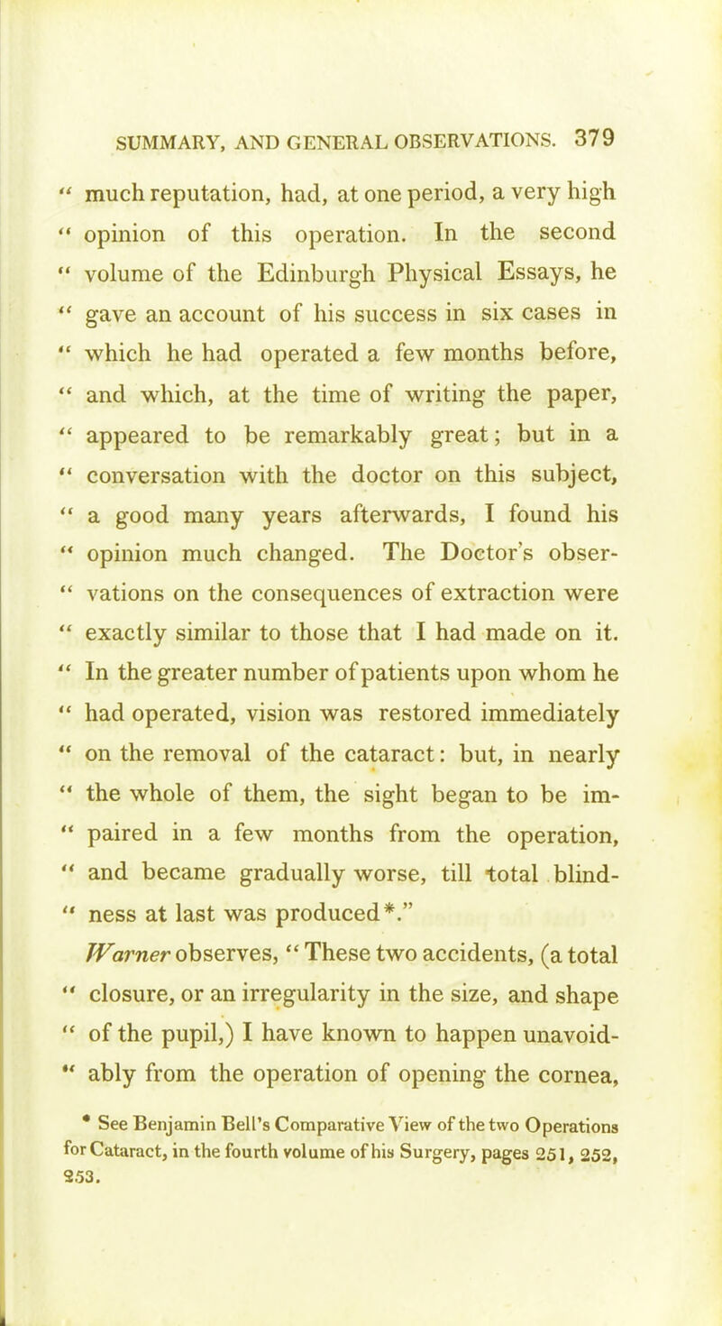 ' much reputation, had, at one period, a very high « opinion of this operation. In the second ' volume of the Edinburgh Physical Essays, he ' gave an account of his success in six cases in ' which he had operated a few months before,  and which, at the time of writing the paper,  appeared to be remarkably great; but in a  conversation with the doctor on this subject,  a good many years afterwards, I found his  opinion much changed. The Doctor's obser-  vations on the consequences of extraction were  exactly similar to those that I had made on it. ' In the greater number of patients upon wh om he  had operated, vision was restored immediately  on the removal of the cataract: but, in nearly  the whole of them, the sight began to be im-  paired in a few months from the operation,  and became gradually worse, till total blind-  ness at last was produced*. Warner observes,  These two accidents, (a total  closure, or an irregularity in the size, and shape  of the pupil,) I have known to happen unavoid- ** ably from the operation of opening the cornea, * See Benjamin Bell's Comparative View of the two Operations for Cataract, in the fourth volume of his Surgery, pages 251, 252, 253.