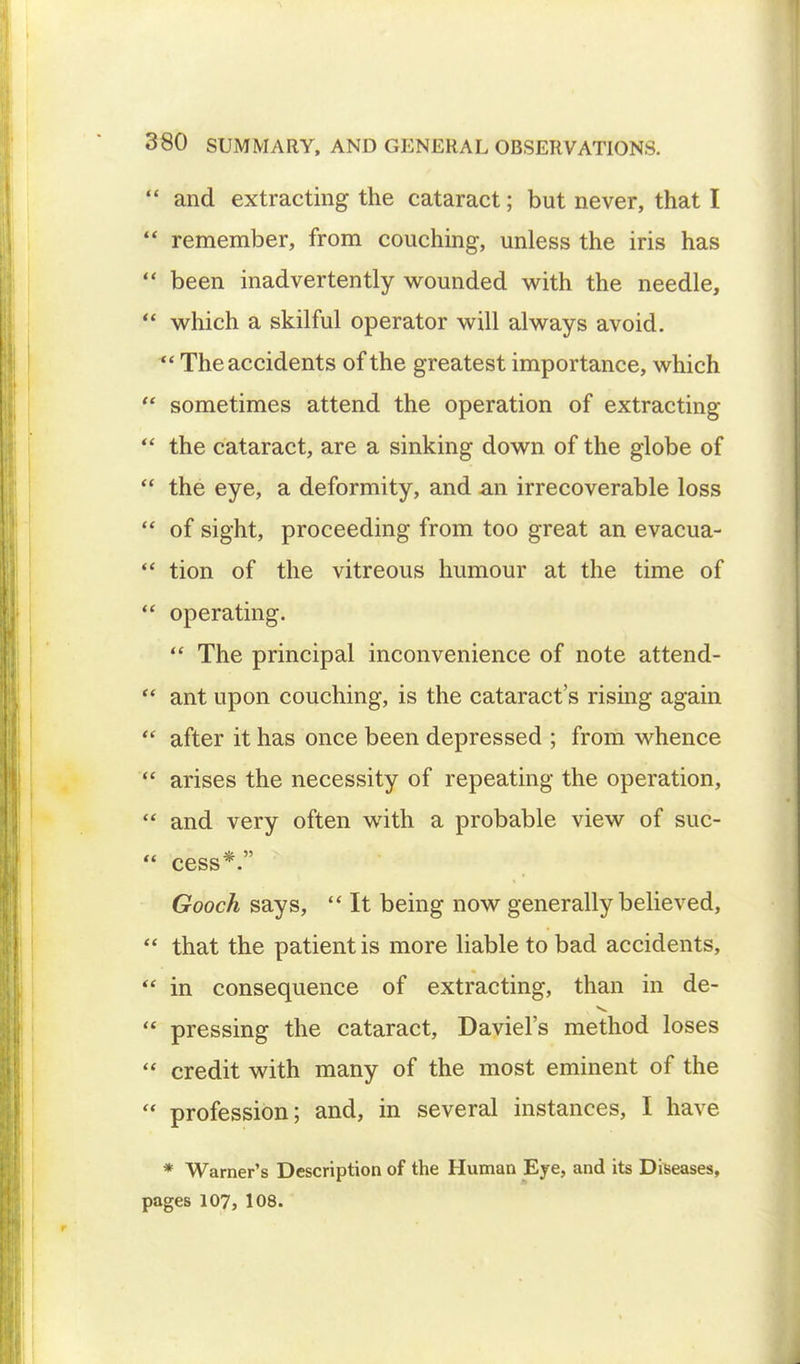 and extracting the cataract; but never, that I remember, from couching, unless the iris has been inadvertently wounded with the needle, which a skilful operator will always avoid. The accidents of the greatest importance, which sometimes attend the operation of extracting the cataract, are a sinking down of the globe of the eye, a deformity, and an irrecoverable loss of sight, proceeding from too great an evacua- tion of the vitreous humour at the time of operating. The principal inconvenience of note attend- ant upon couching, is the cataract's rising again after it has once been depressed ; from whence arises the necessity of repeating the operation, and very often with a probable view of suc- cess*. Gooch says, It being now generally believed, that the patient is more liable to bad accidents, in consequence of extracting, than in de- pressing the cataract, Daviel's method loses credit with many of the most eminent of the profession; and, in several instances, I have * Warner's Description of the Human Eye, and its Diseases, pages 107, 108.