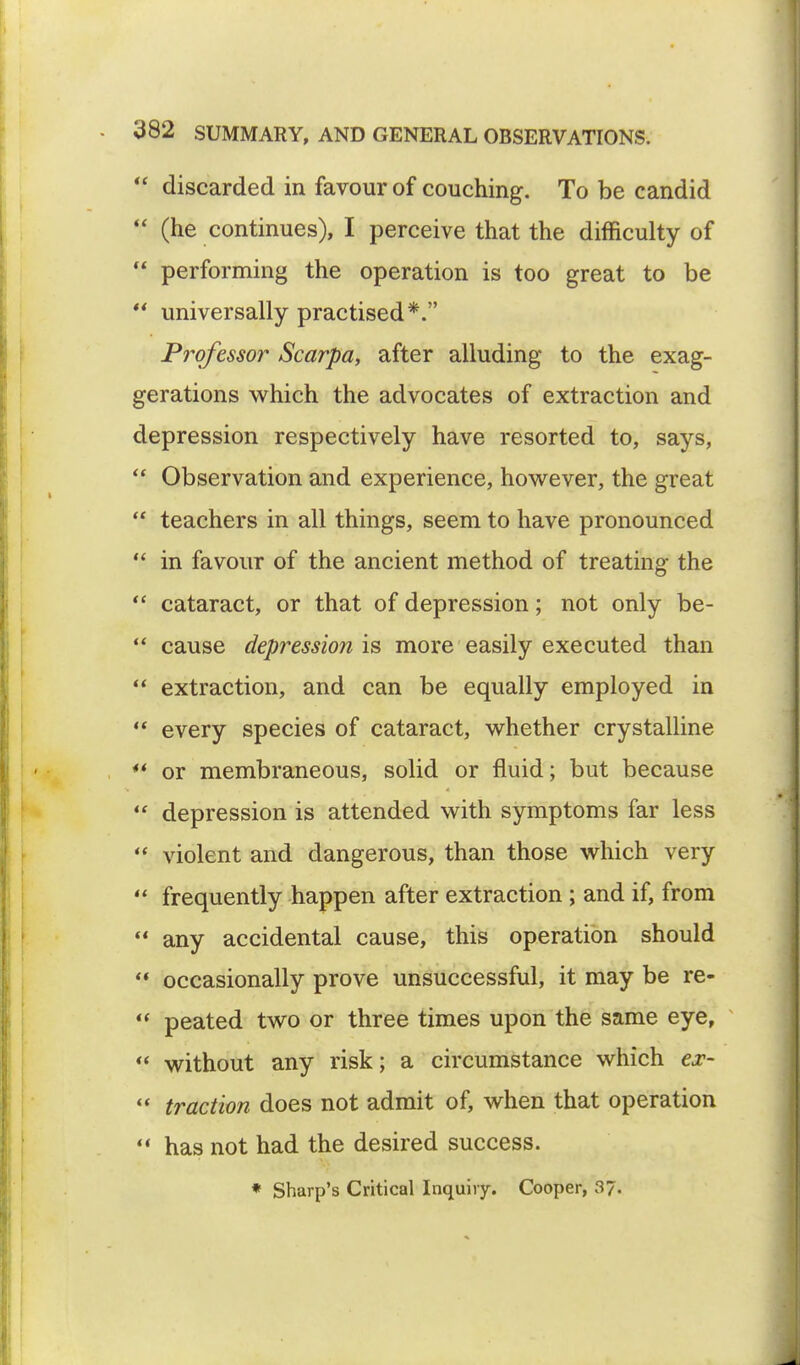 ** discarded in favour of couching. To be candid  (he continues), I perceive that the difficulty of  performing the operation is too great to be  universally practised*. Professor Scarpa, after alluding to the exag- gerations which the advocates of extraction and depression respectively have resorted to, says,  Observation and experience, however, the great  teachers in all things, seem to have pronounced  in favour of the ancient method of treating the  cataract, or that of depression; not only be-  cause depression is more easily executed than  extraction, and can be equally employed in  every species of cataract, whether crystalline *' or membraneous, solid or fluid; but because  depression is attended with symptoms far less  violent and dangerous, than those which very  frequently happen after extraction ; and if, from  any accidental cause, this operation should  occasionally prove unsuccessful, it may be re-  peated two or three times upon the same eye,  without any risk; a circumstance which ex-  traction does not admit of, when that operation  has not had the desired success. * Sharp's Critical Inquiry. Cooper, 3?.