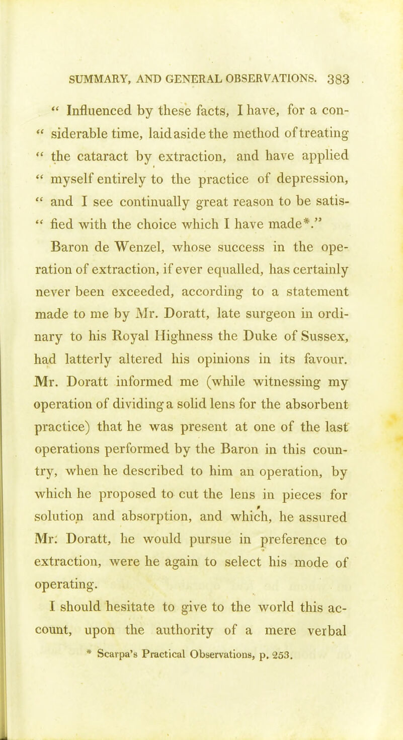  Influenced by these facts, I have, for a con-  siderable time, laid aside the method of treating  the cataract by extraction, and have applied  myself entirely to the practice of depression,  and I see continually great reason to be satis-  fied with the choice which I have made*. Baron de Wenzel, whose success in the ope- ration of extraction, if ever equalled, has certainly never been exceeded, according to a statement made to me by Mr. Doratt, late surgeon in ordi- nary to his Royal Highness the Duke of Sussex, had latterly altered his opinions in its favour. Mr. Doratt informed me (while witnessing my operation of dividing a solid lens for the absorbent practice) that he was present at one of the last operations performed by the Baron in this coun- try, when he described to him an operation, by which he proposed to cut the lens in pieces for solution and absorption, and which, he assured Mr: Doratt, he would pursue in preference to extraction, were he again to select his mode of operating. I should hesitate to give to the world this ac- count, upon the authority of a mere verbal * Scarpa's Practical Observations, p. 253.