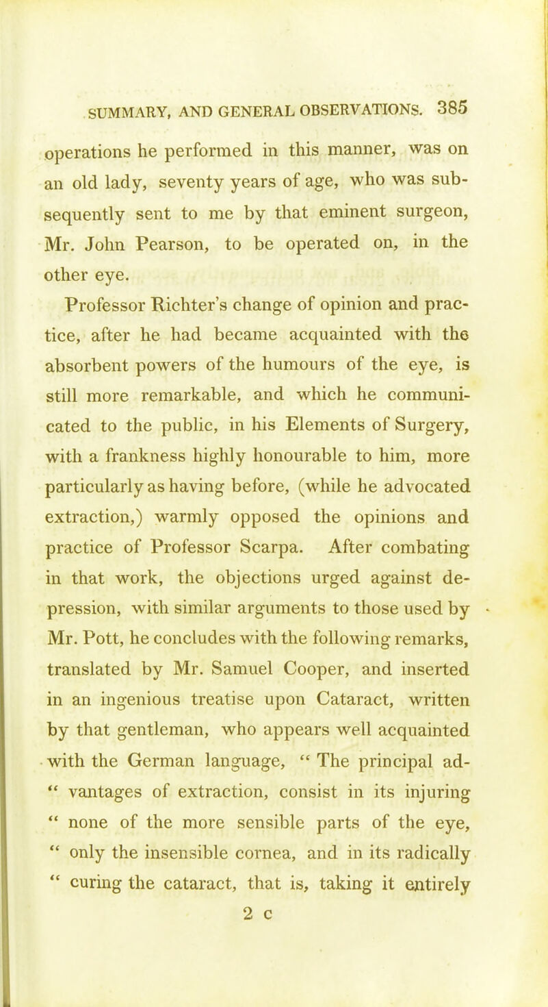 operations he performed in this manner, was on an old lady, seventy years of age, who was sub- sequently sent to me by that eminent surgeon, Mr. John Pearson, to be operated on, in the other eye. Professor Richter's change of opinion and prac- tice, after he had became acquainted with the absorbent powers of the humours of the eye, is still more remarkable, and which he communi- cated to the public, in his Elements of Surgery, with a frankness highly honourable to him, more particularly as having before, (while he advocated extraction,) warmly opposed the opinions and practice of Professor Scarpa. After combating in that work, the objections urged against de- pression, with similar arguments to those used by Mr. Pott, he concludes with the following remarks, translated by Mr. Samuel Cooper, and inserted in an ingenious treatise upon Cataract, written by that gentleman, who appears well acquainted with the German language,  The principal ad-  vantages of extraction, consist in its injuring  none of the more sensible parts of the eye,  only the insensible cornea, and in its radically  curing the cataract, that is, taking it entirely 2 c
