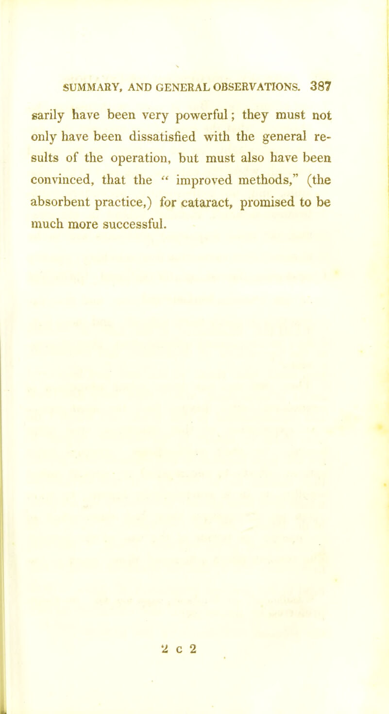 sarily have been very powerful; they must not only have been dissatisfied with the general re- sults of the operation, but must also have been convinced, that the  improved methods, (the absorbent practice,) for cataract, promised to be much more successful. 2 c 2