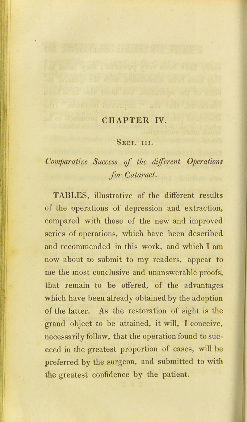 CHAPTER IV. Sect. hi. Comparative Success of the different Operations for Cataract. TABLES, illustrative of the different results of the operations of depression and extraction, compared with those of the new and improved series of operations, which have been described and recommended in this work, and which I am now about to submit to my readers, appear to me the most conclusive and unanswerable proofs, that remain to be offered, of the advantages which have been already obtained by the adoption of the latter. As the restoration of sight is the grand object to be attained, it will, I conceive, necessarily follow, that the operation found to suc- ceed in the greatest proportion of cases, will be preferred by the surgeon, and submitted to with the greatest confidence by the patient.