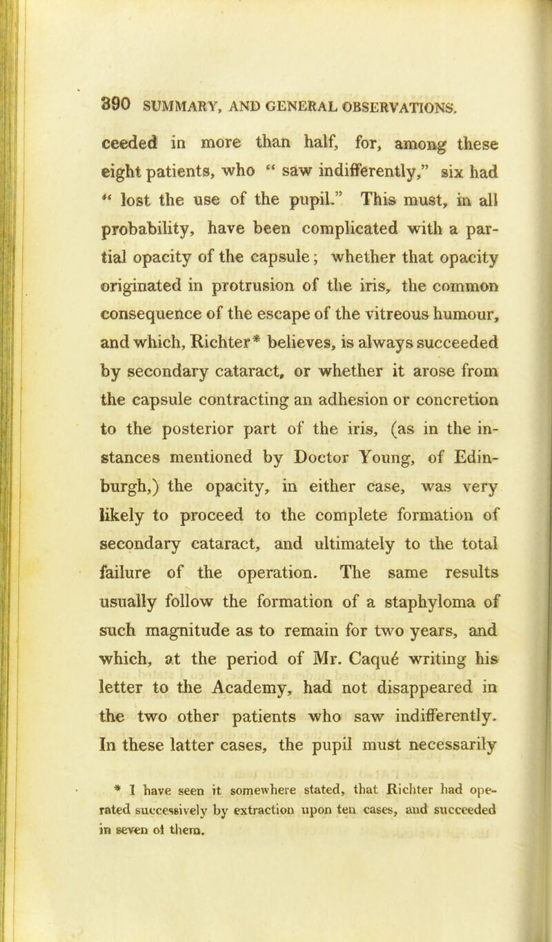 ceeded in more than half, for, among these eight patients, who  saw indifferently, six had  lost the use of the pupiL This must, in all probability, have been complicated with a par- tial opacity of the capsule; whether that opacity originated in protrusion of the iris, the common consequence of the escape of the vitreous humour, and which, Richter* believes, is always succeeded by secondary cataract, or whether it arose from the capsule contracting an adhesion or concretion to the posterior part of the iris, (as in the in- stances mentioned by Doctor Young, of Edin- burgh,) the opacity, in either case, was very likely to proceed to the complete formation of secondary cataract, and ultimately to the total failure of the operation. The same results usually follow the formation of a staphyloma of such magnitude as to remain for two years, and which, at the period of Mr. Caque writing his letter to the Academy, had not disappeared in the two other patients who saw indifferently. In these latter cases, the pupil must necessarily * I have seen it somewhere stated, that Richter had ope- rated successively by extraction upon ten cases, and succeeded in seven oi them.