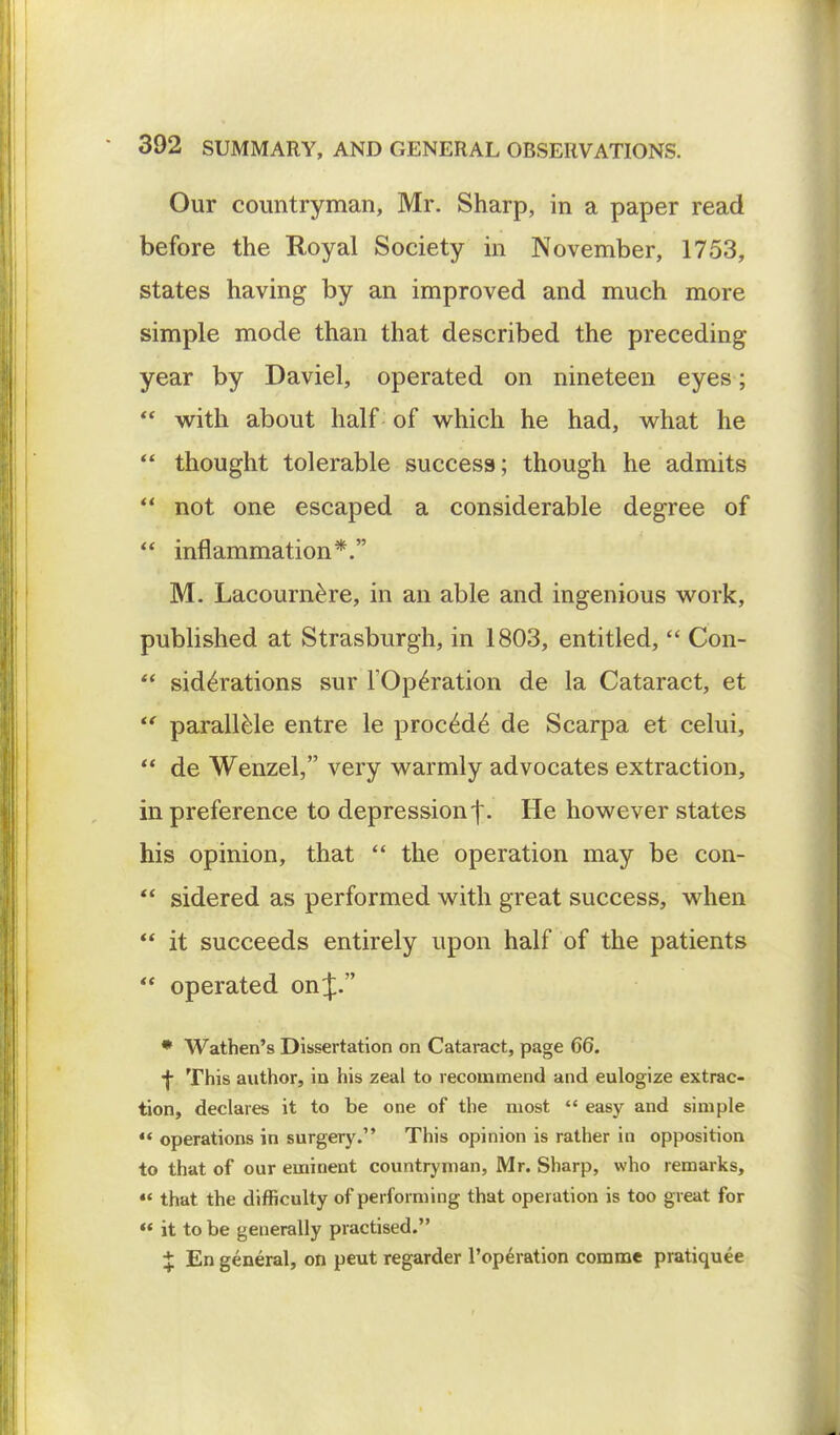 Our countryman, Mr. Sharp, in a paper read before the Royal Society in November, 1753, states having by an improved and much more simple mode than that described the preceding- year by Daviel, operated on nineteen eyes;  with about half of which he had, what he  thought tolerable success; though he admits  not one escaped a considerable degree of  inflammation*. M. Lacournere, in an able and ingenious work, published at Strasburgh, in 1803, entitled,  Con-  siderations sur TOperation de la Cataract, et  parallele entre le procede de Scarpa et celui,  de Wenzel, very warmly advocates extraction, in preference to depression f. He however states his opinion, that  the operation may be con-  sidered as performed with great success, when  it succeeds entirely upon half of the patients  operated on J. * Wathen's Dissertation on Cataract, page 66. •f This author, in his zeal to recommend and eulogize extrac- tion, declares it to be one of the most  easy and simple 44 operations in surgery. This opinion is rather in opposition to that of our eminent countryman, Mr. Sharp, who remarks, «« that the difficulty of performing that operation is too great for «« it to be generally practised. ^ En general, on peut regarder l'operation comme pratiquee