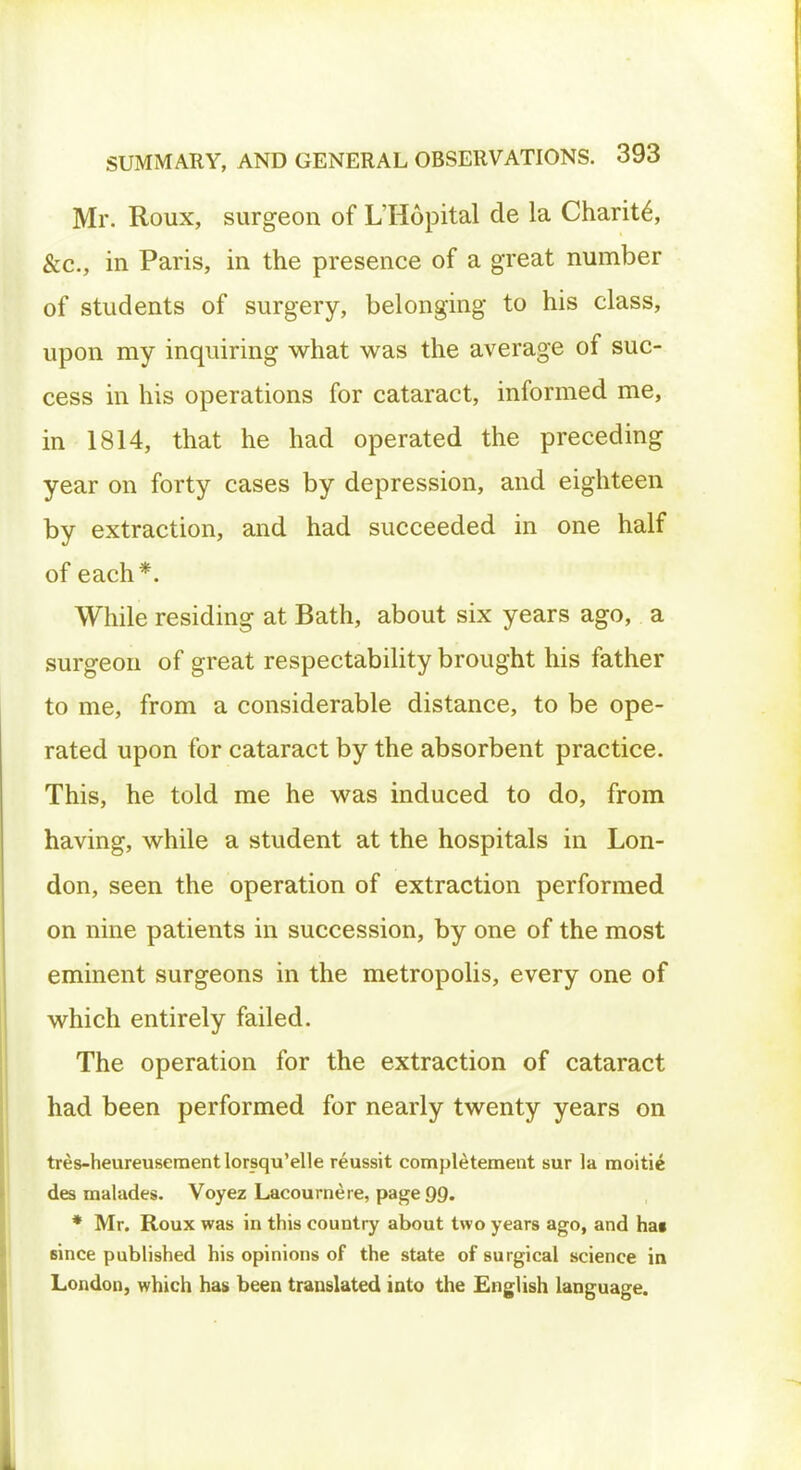 Mr. Roux, surgeon of L'Hopital de la Charite, &c, in Paris, in the presence of a great number of students of surgery, belonging to his class, upon my inquiring what was the average of suc- cess in his operations for cataract, informed me, in 1814, that he had operated the preceding year on forty cases by depression, and eighteen by extraction, and had succeeded in one half of each*. While residing at Bath, about six years ago, a surgeon of great respectability brought his father to me, from a considerable distance, to be ope- rated upon for cataract by the absorbent practice. This, he told me he was induced to do, from having, while a student at the hospitals in Lon- don, seen the operation of extraction performed on nine patients in succession, by one of the most eminent surgeons in the metropolis, every one of which entirely failed. The operation for the extraction of cataract had been performed for nearly twenty years on tres-heureusement lorsqu'elle reussit completement sur la moitie des malades. Voyez Lacournere, page 99. * Mr. Roux was in this country about two years ago, and hat since published his opinions of the state of surgical science in London, which has been translated into the English language.