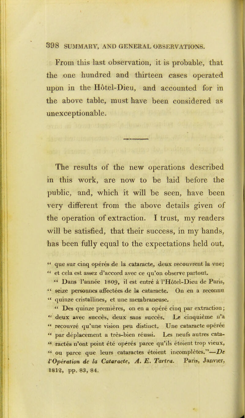 From this last observation, it is probable, that the one hundred and thirteen cases operated upon in the Hotel-Dieu, and accounted for in the above table, must have been considered as unexceptionable. The results of the new operations described in this work, are now to be laid before the public, and, which it will be seen, have been very different from the above details given of the operation of extraction. I trust, my readers will be satisfied, that their success, in my hands, has been fully equal to the expectations held out,  que sur cinq operes de la cataracte, deux recouvrent la vue;  et cela est assez d'accord avec ce qu'on observe partout. '« Dans l'annee 1809, il est entre a l'Hotel-Dieu de Paris,  seize personnes affectees de la cataracte. On en a reconnu  quinze cristallines, et une membraneuse.  Des quinze premieres, on en a opere cinq par extraction;  deux avec succes, deux sans succes. Le cinquieine n'a '* recouvre qu'une vision peu distinct. Une cataracte operee  par deplacement a tres-bien reussi. Les neufs autres cata- « ractes n'ont point ete operes parce qu'ils etoient trop vieux,  ou parce que leurs cataractes etoient incompletes.—De ^Operation de la Cataracte, A. E. Tartra. Paris, Janvier. 1812, pp. 83, 84.