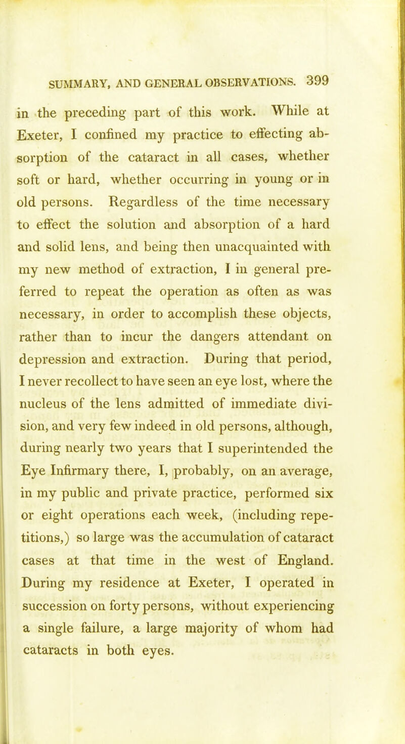in the preceding part of this work. While at Exeter, I confined my practice to effecting ab- sorption of the cataract in all cases, whether soft or hard, whether occurring in young or in old persons. Regardless of the time necessary to effect the solution and absorption of a hard and solid lens, and being then unacquainted with my new method of extraction, I in general pre- ferred to repeat the operation as often as was necessary, in order to accomplish these objects, rather than to incur the dangers attendant on depression and extraction. During that period, I never recollect to have seen an eye lost, where the nucleus of the lens admitted of immediate divi- sion, and very few indeed in old persons, although, during nearly two years that I superintended the Eye Infirmary there, I, probably, on an average, in my public and private practice, performed six or eight operations each week, (including repe- titions,) so large was the accumulation of cataract cases at that time in the west of England. During my residence at Exeter, I operated in succession on forty persons, without experiencing a single failure, a large majority of whom had cataracts in both eyes.