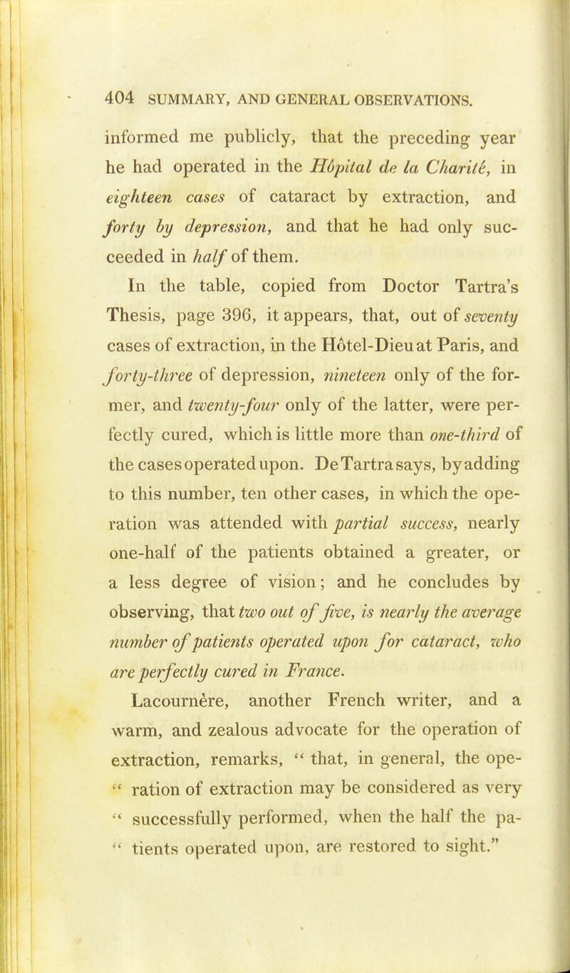 informed me publicly, that the preceding year he had operated in the Hdpital de la Chariti, in eighteen cases of cataract by extraction, and forty by depression, and that he had only suc- ceeded in half of them. In the table, copied from Doctor Tartra's Thesis, page 396, it appears, that, out of seventy cases of extraction, in the Hotel-Dieuat Paris, and forty-three of depression, nineteen only of the for- mer, and twenty-four only of the latter, were per- fectly cured, which is little more than one-third of the cases operated upon. DeTartrasays, byadding to this number, ten other cases, in which the ope- ration was attended with partial success, nearly one-half of the patients obtained a greater, or a less degree of vision; and he concludes by observing, that two out of five, is nearly the average number of patients operated upon for cataract, who are perfectly cured in France. Lacournere, another French writer, and a warm, and zealous advocate for the operation of extraction, remarks,  that, in general, the ope- c ration of extraction may be considered as very  successfully performed, when the half the pa- *' tients operated upon, are restored to sight.