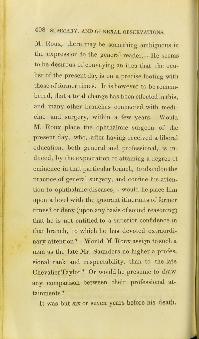 M. Roux, there may be something ambiguous in the expression to the general reader.—He seems to be desirous of conveying an idea that the ocu- list of the present day is on a precise footing with those of former times. It is however to be remem- bered, that a total change has been effected in this, and many other branches connected with medi- cine and surgery, within a few years. Would M. Roux place the ophthalmic surgeon of the present day, who, after having received a liberal education, both general and professional, is in- duced, by the expectation of attaining a degree of eminence in that particular branch, to abandon the practice of general surgery, and confine his atten- tion to ophthalmic diseases,—would he place him upon a level with the ignorant itinerants of former times? or deny (upon any basis of sound reasoning) that he is not entitled to a superior confidence in that branch, to which he has devoted extraordi- nary attention ? Would M. Roux assign to such a man as the late Mr. Saunders no higher a profes- sional rank and respectability, than to the late Chevalier Taylor ? Or would he presume to draw any comparison between their professional at- tainments ? It was but six or seven years before his death,