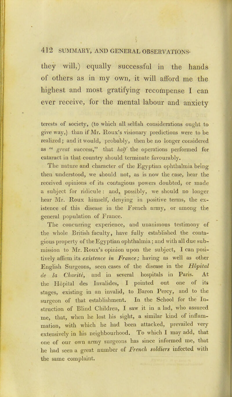 they will,) equally successful in the hands of others as in my own, it will afford me the highest and most gratifying recompense I can ever receive, for the mental labour and anxiety terests of society, (to which all selfish considerations ought to give way,) than if Mr. Roux's visionary predictions were to be realized; and it would, probably, then be no longer considered as  great success, that half the operations performed for cataract in that country should terminate favourably. The nature and character of the Egyptian ophthalmia being then understood, we should not, as is now the case, hear the received opinions of its contagious powers doubted, or made a subject for ridicule : and, possibly, we should no longer hear Mr. Roux himself, denying in positive terms, the ex- istence of this disease in the French army, or among the general population of France. The concurring experience, and unanimous testimony of the whole British faculty, have fully established the conta- gious property of the Egyptian ophthalmia; and with all due sub- mission to Mr. Roux's opinion upon the subject, I can posi- tively affirm its existence in France; having as well as other English Surgeons, seen cases of the disease in the Hdpital tie la Charite, and in several hospitals in Paris. At the Hopital des Invalides, I pointed out one of its stages, existing in an invalid, to Baron Percy, and to the surgeon of that establishment. In the School for the In- struction of Blind Children, I saw it in a lad, who assured me, that, when he lost his sight, a similar kind of inflam- mation, with which he had been attacked, prevailed very extensively in his neighbourhood. To which I may add, that one of our own army surgeons has since informed me, that he had seen a great number of French soldiers infected with the same complaint.
