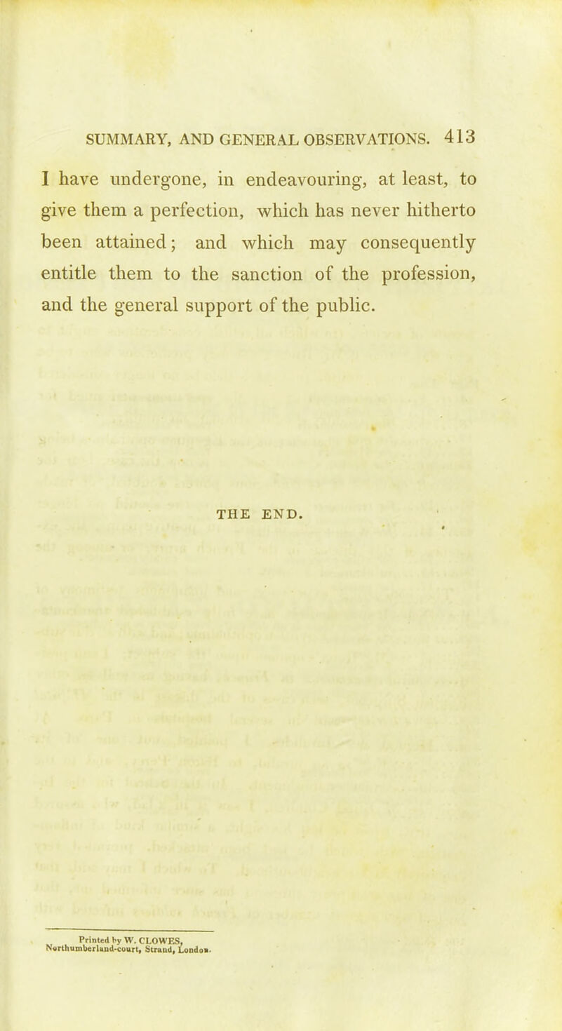 I have undergone, in endeavouring, at least, to give them a perfection, which has never hitherto been attained; and which may consequently entitle them to the sanction of the profession, and the general support of the public. THE END. Printed by W. CLOWES, NorthumberUnd-court, Strand, Londoa-