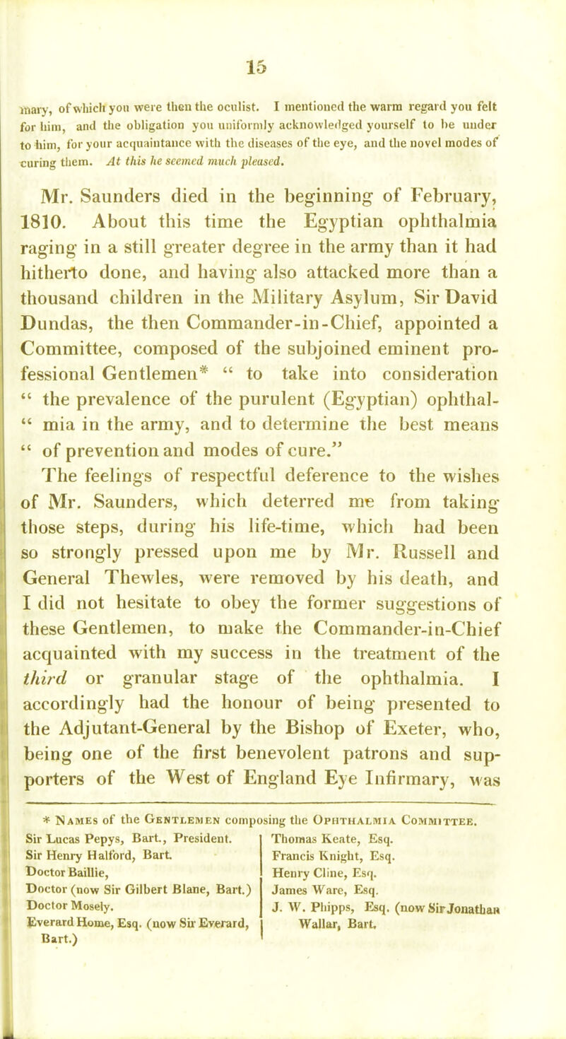 mary, of which you were then the oculist. I mentioned the warm regard you felt for him, and the obligation you uniformly acknowledged yourself to be uuder to him, for your acquaintance with the diseases of the eye, and the novel modes of curing them. At this he seemed much pleased. Mr. Saunders died in the beginning of February, 1810. About this time the Egyptian ophthalmia raging in a still greater degree in the army than it had hitherto done, and having also attacked more than a thousand children in the Military Asylum, Sir David Dundas, the then Commander-in-Chief, appointed a Committee, composed of the subjoined eminent pro- fessional Gentlemen*  to take into consideration  the prevalence of the purulent (Egyptian) ophthal-  mia in the army, and to determine the best means  of prevention and modes of cure. The feelings of respectful deference to the wishes of Mr. Saunders, which deterred me from taking those steps, during his life-time, which had been so strongly pressed upon me by Mr. Russell and General Thewles, were removed by his death, and I did not hesitate to obey the former suggestions of these Gentlemen, to make the Commander-in-Chief acquainted with my success in the treatment of the third or granular stage of the ophthalmia. I accordingly had the honour of being presented to the Adjutant-General by the Bishop of Exeter, who, being one of the first benevolent patrons and sup- porters of the West of England Eye Infirmary, Mas * Names of the Gentlemen composing the Ophthalmia Committee. Sir Lucas Pepys, Bart., President. Sir Henry Halford, Bart Doctor Baillie, Doctor (now Sir Gilbert Blane, Bart.) Doctor Mosely. Everard Home, Esq. (now Sir Everard, Bart.) Thomas Keate, Esq. Francis Knight, Esq. Henry Cline, Esq. James Ware, Esq. J. W. Phipps, Esq. (now Sir Jonathan Wallar, Bart.