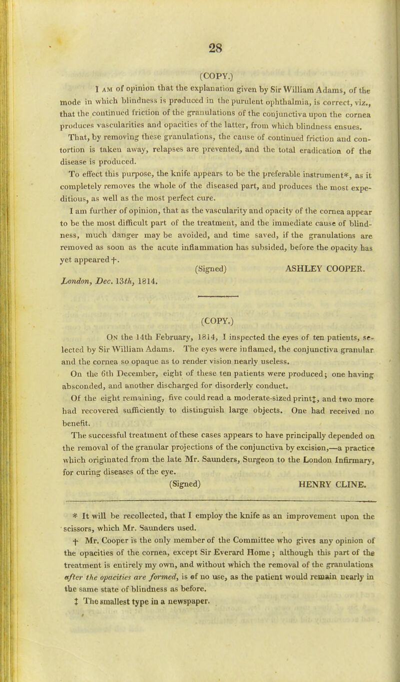 (COPY.) I am of opinion that the explanation given by Sir William Adams, of the mode in which blindness is produced in the purulent ophthalmia, is correct, viz., that the continued friction of the granulations of the conjunctiva upon the cornea produces vascularities and opacities of the latter, from which blindness ensues. That, by removing these granulations, the cause of continued friction and con- tortion is takeu away, relapses are prevented, and the total eradication of the disease is produced. To effect this purpose, the knife appears to be the preferable instrument*, as it completely removes the whole of the diseased part, and produces the most expe- ditious, as well as the most perfect cure. I am further of opinion, that as the vascularity and opacity of the cornea appear to be the most difficult part of the treatment, and the immediate cause of blind- ness, much danger may be avoided, and time saved, if the granulations are removed as soon as the acute inflammation has subsided, before the opacity has yet appeared f. (Signed) ASHLEY COOPER. London, Dec. 13th, 1814. (COPY.) On the 14th February, 1814, I inspected the eyes of ten patients, se- lected by Sir William Adams. The eyes were inflamed, the conjunctiva granular and the cornea so opaque as to render vision nearly useless. On the 6th December, eight of these ten patients were produced; one having absconded, and another discharged for disorderly conduct. Of the eight remaining, five could read a moderate-sized print J, and two more had recovered sufficiently to distinguish large objects. One had received no benefit. The successful treatment of these cases appears to have principally depended on the remov al of the granular projections of the conjunctiva by excision,—a practice which originated from the late Mr. Saunders, Surgeon to the London Infirmary, for curing diseases of the eye. (Signed) HENRY CLINE. * It will be recollected, that I employ the knife as an improvement upon the scissors, which Mr. Saunders used. f Mr. Cooper is the oidy member of the Committee who gives any opinion of the opacities of the cornea, except Sir Everard Home ; although this part of the treatment is entirely my own, and without which the removal of the granulations after the opacities are formed, is of no use, as the patient would remain nearly in the same state of blindness as before. J The smallest type in a newspaper.