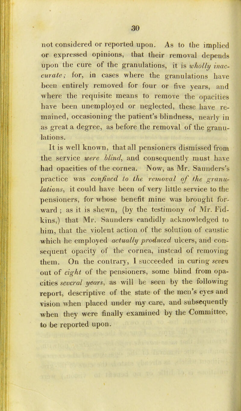 not considered or reported upon. As to the implied or expressed opinions, that their removal depends upon the cure of the granulations, it is wholly mac- curate; for, in cases where the granulations have been entirely removed for four or five years, and where the requisite means to remove the opacities have been unemployed or neglected, these have re- mained, occasioning the patient's blindness, nearly in as great a degree, as before the removal of the granu- lations. It is well known, that all pensioners dismissed from the service were blind, and consequently must have had opacities of the cornea. Now, as Mr. Saunders's practice was confined to the removal of the granu- lations, it could have been of very little service to the pensioners, for whose benefit mine was brought for- ward ; as it is shewn, (by the testimony of Mr. Fid- kins,) that Mr. Saunders candidly acknowledged to him, that the violent action of the solution of caustic which he employed actually produced ulcers, and con- sequent opacity of the cornea, instead of removing them. On the contrary, I succeeded in curing seven out of eight of the pensioners, some blind from opa- cities several years, as will be seen by the following report, descriptive of the state of the men's eyes and vision when placed under my care, and subsequently when they were finally examined by the Committee, to be reported upon.