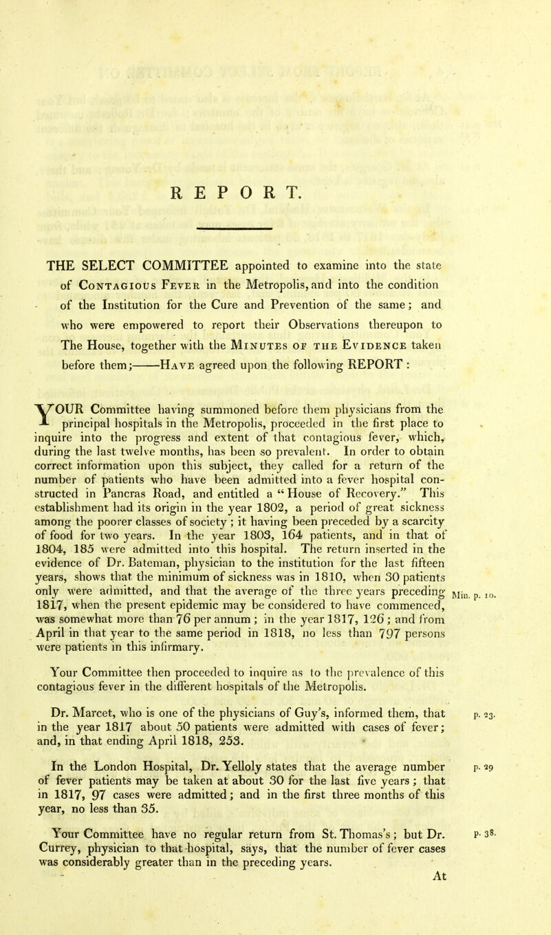 THE SELECT COMMITTEE appointed to examine into the state of Contagious Fever in the Metropolis,and into the condition of the Institution for the Cure and Prevention of the same; and who were empowered to report their Observations thereupon to The House, together with the Minutes op the Evidence taken before them; Have agreed upon the following REPORT : YOUR Committee having summoned before them physicians from the principal hospitals in the Metropolis, proceeded in the first place to inquire into the progress and extent of that contagious fever, which, during the last twelve months, has been so prevalent. In order to obtain correct information upon this subject, they called for a return of the number of patients who have been admitted into a fever hospital con- structed in Pancras Road, and entitled a  House of Recovery. This establishment had its origin in the year 1802, a period of great sickness among the poorer classes of society ; it having been preceded by a scarcity of food for two years. In the year 1803, 164 patients, and in that of 1804, 185 -were admitted into this hospital. The return inserted in the evidence of Dr. Bateman, physician to the institution for the last fifteen years, shows that, the minimum of sickness was in 1810, when 30 patients only Were admitted, and that the average of the three years preceding RIin p 10> 1817, when the present epidemic may be considered to have commenced, was somewhat more than 76 per annum ; in the year 1817? 126 ; and from April in that year to the same period in 1818, no less than 797 persons were patients in this infirmary. Your Committee then proceeded to inquire as to the prevalence of this contagious fever in the different hospitals of the Metropolis. Dr. Marcet, who is one of the physicians of Guy's, informed them, that p. 23. in the year 1817 about 50 patients were admitted with cases of fever; and, in that ending April 1818, 253. In the London Hospital, Dr. Yelloly states that the average number p- 29 of fever patients may be taken at about 30 for the last five years; that in 1817, 97 cases were admitted; and in the first three months of this year, no less than 35. Your Committee have no regular return from St. Thomas's ; but Dr. P- 38. Currey, physician to that hospital, says, that the number of fever cases was considerably greater than in the preceding years. At