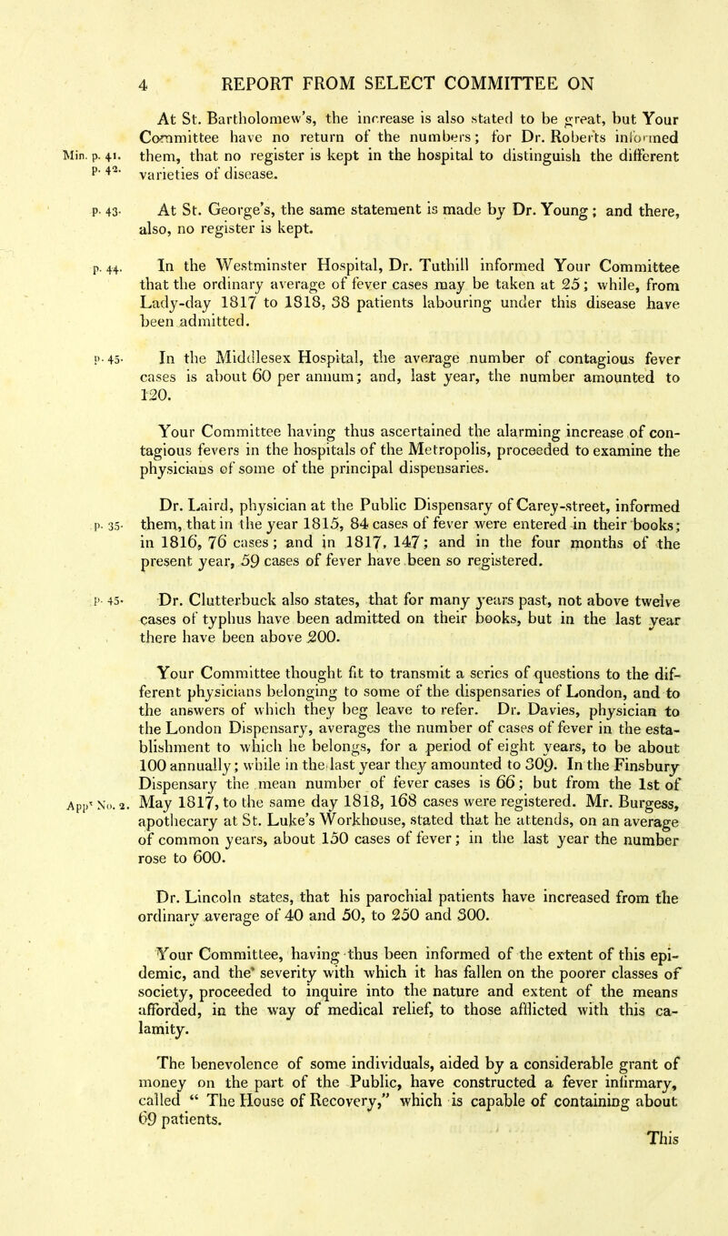 At St. Bartholomew's, the increase is also stated to be great, but Your Committee have no return of the numbers; for Dr. Roberts informed Min. p. 41. them, that no register is kept in the hospital to distinguish the different P- **• varieties of disease. p- 43- At St. George's, the same statement is made by Dr. Young ; and there, also, no register is kept. p. 44. In the Westminster Hospital, Dr. Tuthill informed Your Committee that the ordinary average of fever cases may be taken at 25; while, from Lady-day 1817 to 1818, 38 patients labouring under this disease have been admitted. p-45- In the Middlesex Hospital, the average number of contagious fever cases is about 60 per annum; and, last year, the number amounted to 120. Your Committee having thus ascertained the alarming increase,of con- tagious fevers in the hospitals of the Metropolis, proceeded to examine the physicians of some of the principal dispensaries. Dr. Laird, physician at the Public Dispensary of Carey-street, informed p. 35- them, that in the year 1815, 84 cases of fever were entered in their books; in 1816, 76 cases; and in 1817, 147; and in the four months of the present year, 59 cases of fever have been so registered. p- 45- Dr. Clutterbuck also states, that for many years past, not above twelve cases of typhus have been admitted on their books, but in the last year there have been above 500. Your Committee thought fit to transmit a series of questions to the dif- ferent physicians belonging to some of the dispensaries of London, and to the answers of which they beg leave to refer. Dr. Davies, physician to the London Dispensary, averages the number of cases of fever in the esta- blishment to which he belongs, for a period of eight years, to be about 100 annually; while in the last year they amounted to 309. In the Finsbury Dispensary the mean number of fever cases is 66; but from the 1st of APp< No. 2. May 1817, to the same day 1818, 168 cases were registered. Mr. Burgess, apothecary at St. Luke's Workhouse, stated that he attends, on an average of common years, about 150 cases of fever; in the last year the number rose to 600. Dr. Lincoln states, that his parochial patients have increased from the ordinary average of 40 and 50, to 250 and 300. Your Committee, having thus been informed of the ex-tent of this epi- demic, and the* severity with which it has fallen on the poorer classes of society, proceeded to inquire into the nature and extent of the means afforded, in the way of medical relief, to those afflicted with this ca- lamity. The benevolence of some individuals, aided by a considerable grant of money on the part of the Public, have constructed a fever infirmary, called  The House of Recovery, which is capable of containing about 69 patients. This