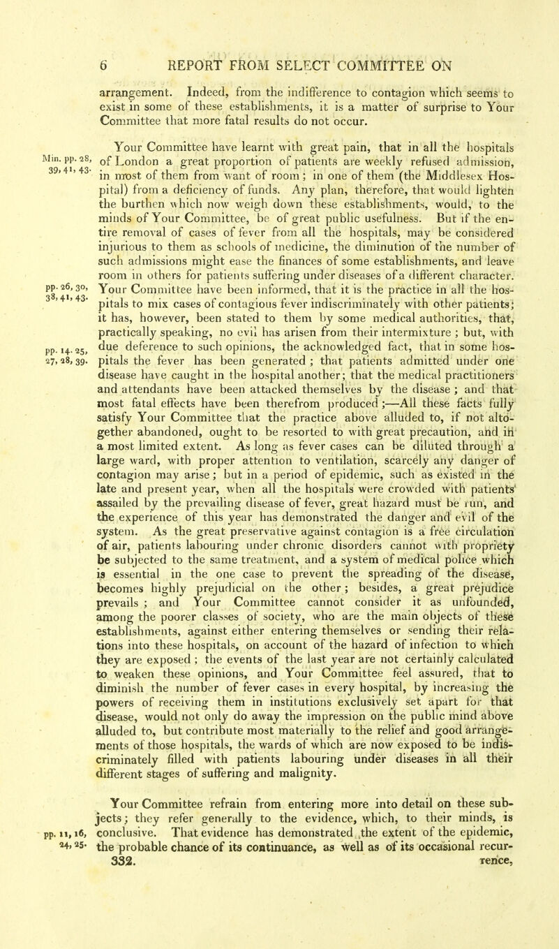 arrangement. Indeed, from the indifference to contagion which seems to exist in some of these establishments, it is a matter of surprise to Your Committee that more fatal results do not occur. Your Committee have learnt with great pain, that in all the hospitals Mm. pp. 28, of London a great proportion of patients are weekly refused admission, 39>4i>43- jn mt)St 0f them from want of room; in one of them (the Middlesex Hos- pital) from a deficiency of funds. Any plan, therefore, that would lighten the burthen which now weigh down these establishments, would, to the minds of Your Committee, be of great public usefulness. But if the en- tire removal of cases of fever from all the hospitals, may be considered injurious to them as schools of medicine, the diminution of the number of such admissions might ease the finances of some establishments, and leave room in others for patients suffering under diseases of a different character. 38*21*43' ^r°ur Committee have been informed, that it is the practice in all the hos- 3 >4 >43- p^ajs to mjx cases 0f contagious fever indiscriminately with other patients; it has, however, been stated to them by some medical authorities, that, practically speaking, no evil has arisen from their intermixture ; but, w ith pp. 14.25, ^ue deference to such opinions, the acknowledged fact, that in some hos- 27,28,39. pitals the fever has been generated ; that patients admitted under one disease have caught in the hospital another; that the medical practitioners and attendants have been attacked themselves by the disease ; and that most fatal effects have been therefrom produced;—All these facts fully satisfy Your Committee that the practice above alluded to, if not alto- gether abandoned, ought to be resorted to with great precaution, and in a most limited extent. As long as fever cases can be diluted through a large ward, with proper attention to ventilation, scarcely any danger of contagion may arise; but in a period of epidemic, such as existed in the late and present year, when all the hospitals were crowded with patients' assailed by the prevailing disease of fever, great hazard must be r un, and the experience of this year has demonstrated the danger and evil of the system. As the great preservative against contagion is a free circulation of air, patients labouring under chronic disorders cannot with propriety be subjected to the same treatment, and a system of medical police which is essential in the one case to prevent the spreading of the disease, becomes highly prejudicial on the other; besides, a great prejudice prevails ; and Your Committee cannot consider it as unfounded, among the poorer classes of society, who are the main objects of these establishments, against either entering themselves or sending their rela- tions into these hospitals, on account of the hazard of infection to which they are exposed ; the events of the last year are not certainly calculated to weaken these opinions, and Your Committee feel assured, that to diminish the number of fever cases in every hospital, by increasing the powers of receiving them in institutions exclusively set apart for that disease, would not only do away the impression on the public mind above alluded to, but contribute most materially to the relief and good arrange- ments of those hospitals, the wards of which are now exposed to be indis- criminately filled with patients labouring under diseases in all their different stages of suffering and malignity. Your Committee refrain from entering more into detail on these sub- jects; they refer generally to the evidence, which, to their minds, is pp. n, 16, conclusive. That evidence has demonstrated the extent of the epidemic, *4> 25* the probable chance of its continuance, as well as of its occasional recur- 332. rence,