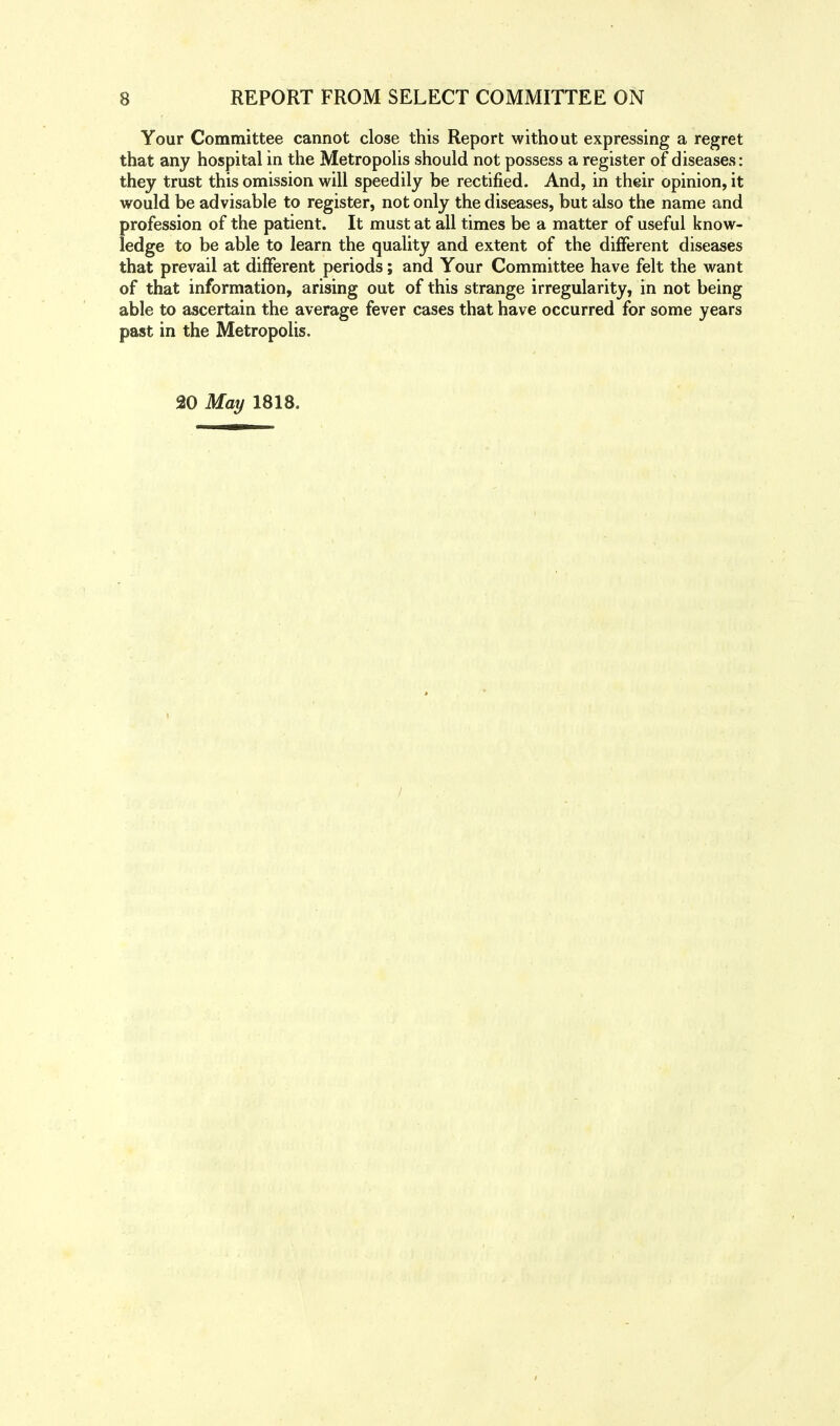 Your Committee cannot close this Report without expressing a regret that any hospital in the Metropolis should not possess a register of diseases: they trust this omission will speedily be rectified. And, in their opinion, it would be advisable to register, not only the diseases, but also the name and profession of the patient. It must at all times be a matter of useful know- ledge to be able to learn the quality and extent of the different diseases that prevail at different periods; and Your Committee have felt the want of that information, arising out of this strange irregularity, in not being able to ascertain the average fever cases that have occurred for some years past in the Metropolis. 20 May 1818.