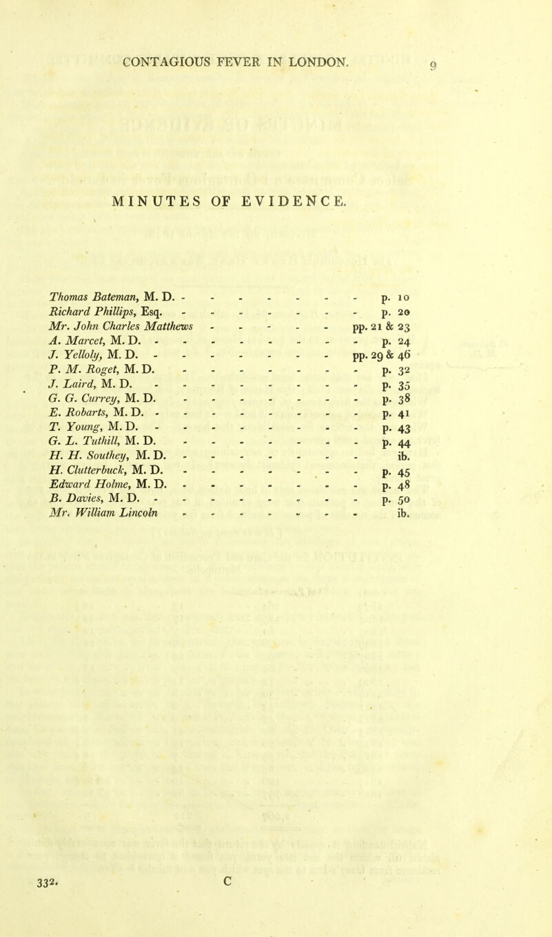 MINUTES OF EVIDENCE. Thomas Bateman, M. D. - - - - - - - p. 1 o Richard Phillips, Esq. - ■> p. 20 Mr. John Charles Matthews - - - - - pp. 21 & 23 A. Marcet, M. D p. 24 J. Yelloly, M. D - - pp. 29 & 46 P. M. Roget, M. D. ------- p. 32 J. Laird, M. D. - - p. 35 G. G. Currey, M. D. - - p. 38 E. Robarts, M. D , p. 41 T. Young, M. D. - - - - - - - - p. 43 G. L. Tuthill, M. D. ------- p. 44 H. H. Southey, M. D ib. H. Clutterbuck, M. D. - - - - - - p. 45 Edward Holme, M. D. - - - - . - p. 48 B, Davies, M. D. - - - - - - - - p. 50 Mr. William Lincoln - ib. 332. C