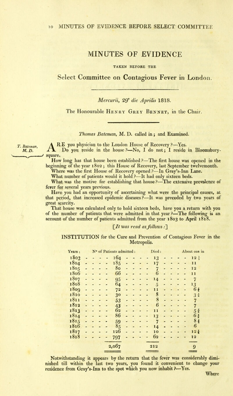 MINUTES OF EVIDENCE TAKEN BEFORE THE Select Committee on Contagious Fever in London. Mercurii, 29° die Aprilis 1818. The Honourable Henry Grey Bennet, in the Chair. Thomas Bateman, M. D. called in; and Examined. T. Bateman, ARE you physician to the London House of Recovery ?—-Yes. M. D. ' -^jL Do you reside in the house ?—No, I do not; I reside in Bloomsbury- ■■ ■ ^ square. How long has that house been established ?—The first house was opened in the beginning of the year 1802; this House of Recovery, last September twelvemonth. Where was the first House of Recovery opened ?—In Gray's-Inn Lane. What number of patients would it hold ?—It had only sixteen beds. What was the motive for establishing that house ?—The extensive prevalence of feyer for several years previous. Have you had an opportunity of ascertaining what were the principal causes, at that period, that increased epidemic diseases?—It was preceded by two years of great scarcity. That house was calculated only to hold sixteen beds, have you a return with you of the number of patients that were admitted in that year ?—The following is an account of the number of patients admitted from the year 1803 to April 1818. jV/ w read as follows :~\ INSTITUTION for the Cure and Prevention of Contagious Fever in the Metropolis. Years ; N° of Patients admitted : Died: About one in 1803 ■ • - - - 164 - - - - 13  - - - 12| 1804 - - - - 185 - - - - 17 - ■ - - 11 1805 - - - - 80 - - - - 7 - • ■ - - 12 1806 - . - - - 66 - , - - - 6 - • • - - 11 1807 - — - - 95 - - - - 14 - ■ ■ - - 7 1808 - • - - - 64 - - - - 5 - ■ ■ - - 13 1809 ■ . . . . 72 - - - - 11 - ■ - - 6i l8l0 ■ ■ - - - 30 - - - . 8 - ■ ■ - - 31 l8ll - • - - - 53 - - - - 8 - - - - 7 l8l2 ■ - - - 43 - - - - 6 - ■ - - 7 1813 - . . - - 62 - - - - 11 - ■ ■ - - 51 1814 - . - - - 86 - - - - 13 - ■ • - - 6| 1815 - — - - 59 - - - - 7 - • - - ... 8f 1816 - . . . - 85 - - - - 14 - . . - 6 1817 - - - - 126 - - - - 10 - ■ ■ - - 125f l8l8 - - - - 797 - - - - 62 . ■ - - - 12 2,067 212 9 Notwithstanding it appears by the return that the fever was considerably dimi- nished till within the last two years, you found it convenient to change your residence from Gray's-Inn to the spot which you now inhabit ?—Yes. Where