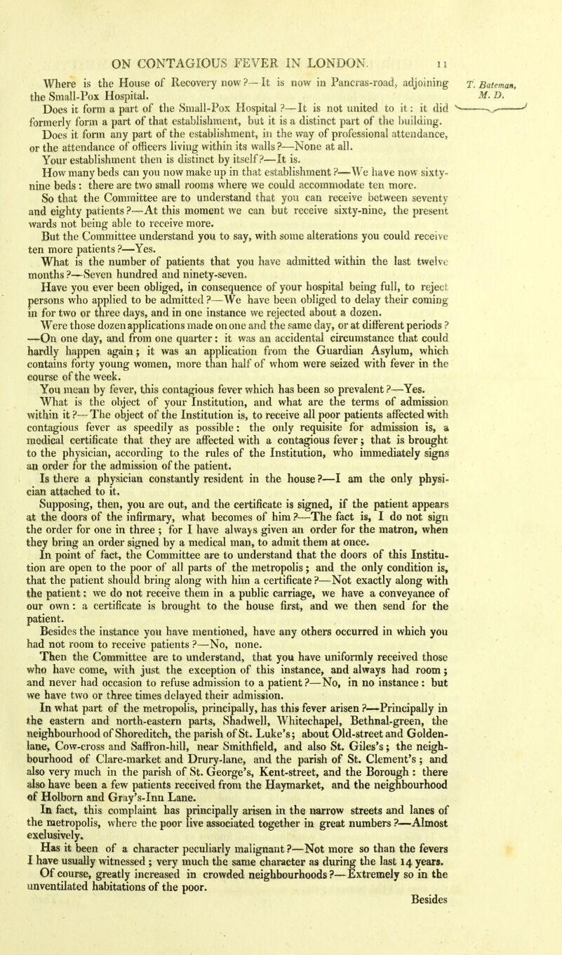 Where is the House of Recovery now ?—It is now in Pancras-road, adjoining t. Bateman, the Small-Pox Hospital. M. D. Does it form a part of the Small-Pox Hospital ?—It is not united to it: it did ^-—-v^—— formerly form a part of that establishment, but it is a distinct part of the building. Does it form any part of the establishment, in the way of professional attendance, or the attendance of officers living within its walls ?—None at all. Your establishment then is distinct by itself?—It is. How many beds can you now make up in that establishment ?—We have now sixty- nine beds : there are two small rooms where we could accommodate ten more. So that the Committee are to understand that you can receive between seventy and eighty patients ?—At this moment we can but receive sixty-nine, the present wards not being able to receive more. But the Committee understand you to say, with some alterations you could receive ten more patients ?—Yes. What is the number of patients that you have admitted within the last twelve months ?—Seven hundred and ninety-seven. Have you ever been obliged, in consequence of your hospital being full, to reject persons who applied to be admitted ?—We have been obliged to delay their coming in for two or three days, and in one instance we rejected about a dozen. Were those dozen applications made on one and the same day, or at different periods ? —On one day, and from one quarter: it was an accidental circumstance that could hardly happen again; it was an application from the Guardian Asylum, which contains forty young women, more than half of whom were seized with fever in the course of the week. You mean by fever, this contagious fever which has been so prevalent ?—Yes. What is the object of your Institution, and what are the terms of admission within it ?— The object of the Institution is, to receive all poor patients affected with contagious fever as speedily as possible: the only requisite for admission is, a medical certificate that they are affected with a contagious fever; that is brought to the physician, according to the rules of the Institution, who immediately signs an order for the admission of the patient. Is there a physician constantly resident in the house ?—I am the only physi- cian attached to it. Supposing, then, you are out, and the certificate is signed, if the patient appears at the doors of the infirmary, what becomes of him ?—The fact is, I do not sign the order for one in three ; for I have always given an order for the matron, when they bring an order signed by a medical man, to admit them at once. In point of fact, the Committee are to understand that the doors of this Institu- tion are open to the poor of all parts of the metropolis; and the only condition is, that the patient should bring along with him a certificate ?—Not exactly along with the patient: we do not receive them in a public carriage, we have a conveyance of our own: a certificate is brought to the house first, and we then send for the patient. Besides the instance you have mentioned, have any others occurred in which you had not room to receive patients ?—No, none. Then the Committee are to understand, that you have uniformly received those who have come, with just the exception of this instance, and always had room; and never had occasion to refuse admission to a patient ?—No, in no instance : but we have two or three times delayed their admission. In what part of the metropolis, principally, has this fever arisen ?—Principally in the eastern and north-eastern parts, Shadwell, Whitechapel, Bethnal-green, the neighbourhood of Shoreditch, the parish of St. Luke's; about Old-street and Golden- lane, Cow-cross and Saffron-hill, near Smithfield, and also St. Giles's; the neigh- bourhood of Clare-market and Drury-lane, and the parish of St. Clement's ; and also very much in the parish of St. George's, Kent-street, and the Borough : there also have been a few patients received from the Haymarket, and the neighbourhood of Holborn and Gray's-Inn Lane. In fact, this complaint has principally arisen in the narrow streets and lanes of the metropolis, where the poor live associated together in great numbers ?—Almost exclusively. Has it been of a character peculiarly malignant ?—Not more so than the fevers I have usually witnessed; very much the same character as during the last 14 years. Of course, greatly increased in crowded neighbourhoods ?—Extremely so in the unventilated habitations of the poor. Besides