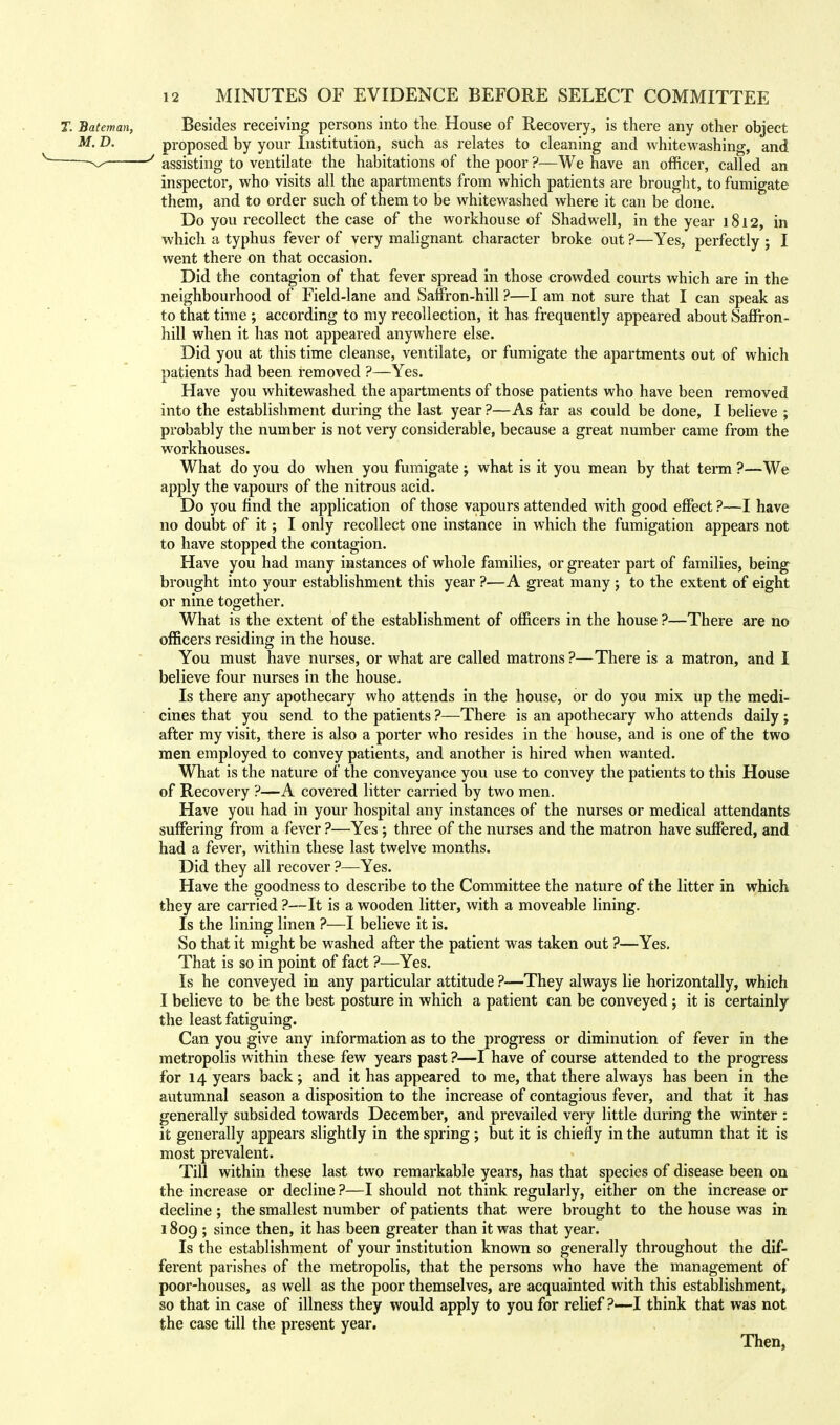 T. Bateman, Besides receiving persons into the House of Recovery, is there any other object M' D- proposed by your Institution, such as relates to cleaning and whitewashing, and ^ ' assisting to ventilate the habitations of the poor ?—We have an officer, called an inspector, who visits all the apartments from which patients are brought, to fumigate them, and to order such of them to be whitewashed where it can be done. Do you recollect the case of the workhouse of Shad well, in the year 1812, in which a typhus fever of very malignant character broke out ?—Yes, perfectly j I went there on that occasion. Did the contagion of that fever spread in those crowded courts which are in the neighbourhood of Field-lane and Saffron-hill ?—I am not sure that I can speak as to that time ; according to my recollection, it has frequently appeared about Saffron- hill when it has not appeared anywhere else. Did you at this time cleanse, ventilate, or fumigate the apartments out of which patients had been removed ?—Yes. Have you whitewashed the apartments of those patients who have been removed into the establishment during the last year ?—As far as could be done, I believe ; probably the number is not very considerable, because a great number came from the workhouses. What do you do when you fumigate ; what is it you mean by that term ?—We apply the vapours of the nitrous acid. Do you find the application of those vapours attended with good effect ?—I have no doubt of it; I only recollect one instance in which the fumigation appears not to have stopped the contagion. Have you had many instances of whole families, or greater part of families, being brought into your establishment this year ?—A great many ; to the extent of eight or nine together. What is the extent of the establishment of officers in the house ?—There are no officers residing in the house. You must have nurses, or what are called matrons ?—There is a matron, and I believe four nurses in the house. Is there any apothecary who attends in the house, or do you mix up the medi- cines that you send to the patients ?—There is an apothecary who attends daily ; after my visit, there is also a porter who resides in the house, and is one of the two men employed to convey patients, and another is hired when wanted. What is the nature of the conveyance you use to convey the patients to this House of Recovery ?—A covered litter carried by two men. Have you had in your hospital any instances of the nurses or medical attendants suffering from a fever ?—Yes; three of the nurses and the matron have suffered, and had a fever, within these last twelve months. Did they all recover ?—Yes. Have the goodness to describe to the Committee the nature of the litter in which they are carried ?—It is a wooden litter, with a moveable lining. Is the lining linen ?—I believe it is. So that it might be washed after the patient was taken out ?—Yes. That is so in point of fact ?—Yes. Is he conveyed in any particular attitude ?—They always lie horizontally, which I believe to be the best posture in which a patient can be conveyed j it is certainly the least fatiguing. Can you give any information as to the progress or diminution of fever in the metropolis within these few years past ?—I have of course attended to the progress for 14 years back; and it has appeared to me, that there always has been in the autumnal season a disposition to the increase of contagious fever, and that it has generally subsided towards December, and prevailed very little during the winter : it generally appears slightly in the spring ; but it is chiefly in the autumn that it is most prevalent. Till within these last two remarkable years, has that species of disease been on the increase or decline ?—I should not think regularly, either on the increase or decline; the smallest number of patients that were brought to the house was in 1809 ; since then, it has been greater than it was that year. Is the establishment of your institution known so generally throughout the dif- ferent parishes of the metropolis, that the persons who have the management of poor-houses, as well as the poor themselves, are acquainted with this establishment, so that in case of illness they would apply to you for relief ?—I think that was not the case till the present year. Then,