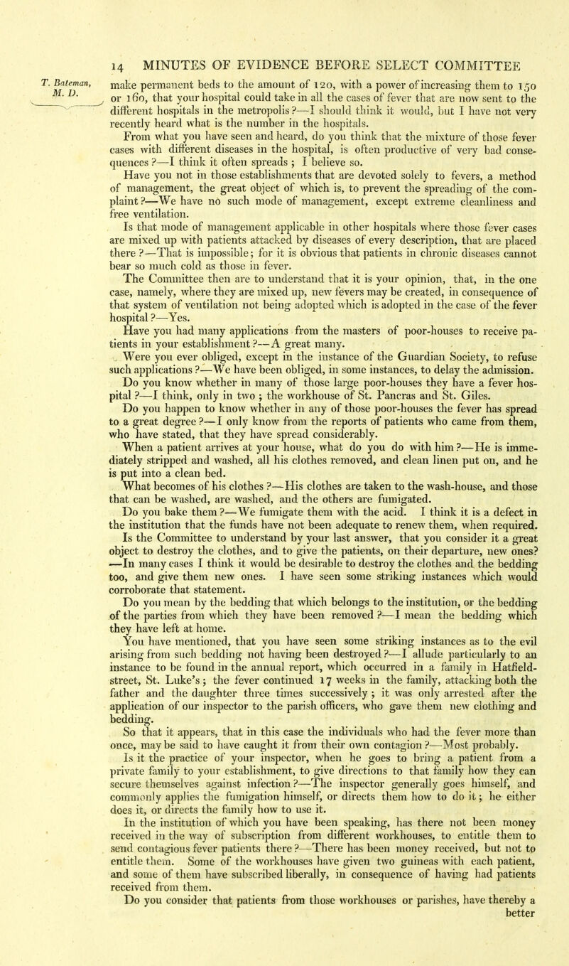 make permanent beds to the amount of 120, with a power of increasing them to 150 or 160, that your hospital could take in all the cases of fever that are now sent to the different hospitals in the metropolis ?—I should think it would, but I have not very recently heard what is the number in the hospitals. From what you have seen and heard, do you think that the mixture of those fever cases with different diseases in the hospital, is often productive of very bad conse- quences ?—I think it often spreads ; I believe so. Have you not in those establishments that are devoted solely to fevers, a method of management, the great object of which is, to prevent the spreading of the com- plaint ?—We have no such mode of management, except extreme cleanliness and free ventilation. Is that mode of management applicable in other hospitals where those fever cases are mixed up with patients attacked by diseases of every description, that are placed there ?—That is impossible; for it is obvious that patients in chronic diseases cannot bear so much cold as those in fever. The Committee then are to understand that it is your opinion, that, in the one case, namely, where they are mixed up, new fevers may be created, in consequence of that system of ventilation not being adopted which is adopted in the case of the fever hospital ?—Yes. Have you had many applications from the masters of poor-houses to receive pa- tients in your establishment ?—A great many. . Were you ever obliged, except in the instance of the Guardian Society, to refuse such applications ?—We have been obliged, in some instances, to delay the admission. Do you know whether in many of those large poor-houses they have a fever hos- pital ?—I think, only in two ; the workhouse of St. Pancras and St. Giles. Do you happen to know whether in any of those poor-houses the fever has spread to a great degree ?—I only know from the reports of patients who came from them, who have stated, that they have spread considerably. When a patient arrives at your house, what do you do with him ?—He is imme- diately stripped and washed, all his clothes removed, and clean linen put on, and he is put into a clean bed. What becomes of his clothes ?—His clothes are taken to the wash-house, and those that can be washed, are washed, and the others are fumigated. Do you bake them ?—We fumigate them with the acid. I think it is a defect in the institution that the funds have not been adequate to renew them, when required. Is the Committee to understand by your last answer, that you consider it a great object to destroy the clothes, and to give the patients, on their departure, new ones? -—In many cases I think it would be desirable to destroy the clothes and the bedding too, and give them new ones. I have seen some striking instances which would corroborate that statement. Do you mean by the bedding that which belongs to the institution, or the bedding of the parties from which they have been removed ?—I mean the bedding which they have left at home. You have mentioned, that you have seen some striking instances as to the evil arising from such bedding not having been destroyed ?—I allude particularly to an instance to be found in the annual report, which occurred in a family in Hatfield- street, St. Luke's ; the fever continued 17 weeks in the family, attacking both the father and the daughter three times successively ; it was only arrested after the application of our inspector to the parish officers, who gave them new clothing and bedding. So that it appears, that in this case the individuals who had the fever more than once, may be said to have caught it from their own contagion ?—Most probably. Is it the practice of your inspector, when he goes to bring a patient from a private family to your establishment, to give directions to that family how they can secure themselves against infection ?—The inspector generally goes himself, and commonly applies the fumigation himself, or directs them how to do it; he either does it, or directs the family how to use it. In the institution of which you have been speaking, has there not been money received in the way of subscription from different workhouses, to entitle them to send contagious fever patients there ?—There has been money received, but not to entitle them. Some of the workhouses have given two guineas with each patient, and some of them have subscribed liberally, in consequence of having had patients received from them. Do you consider that patients from those workhouses or parishes, have thereby a better