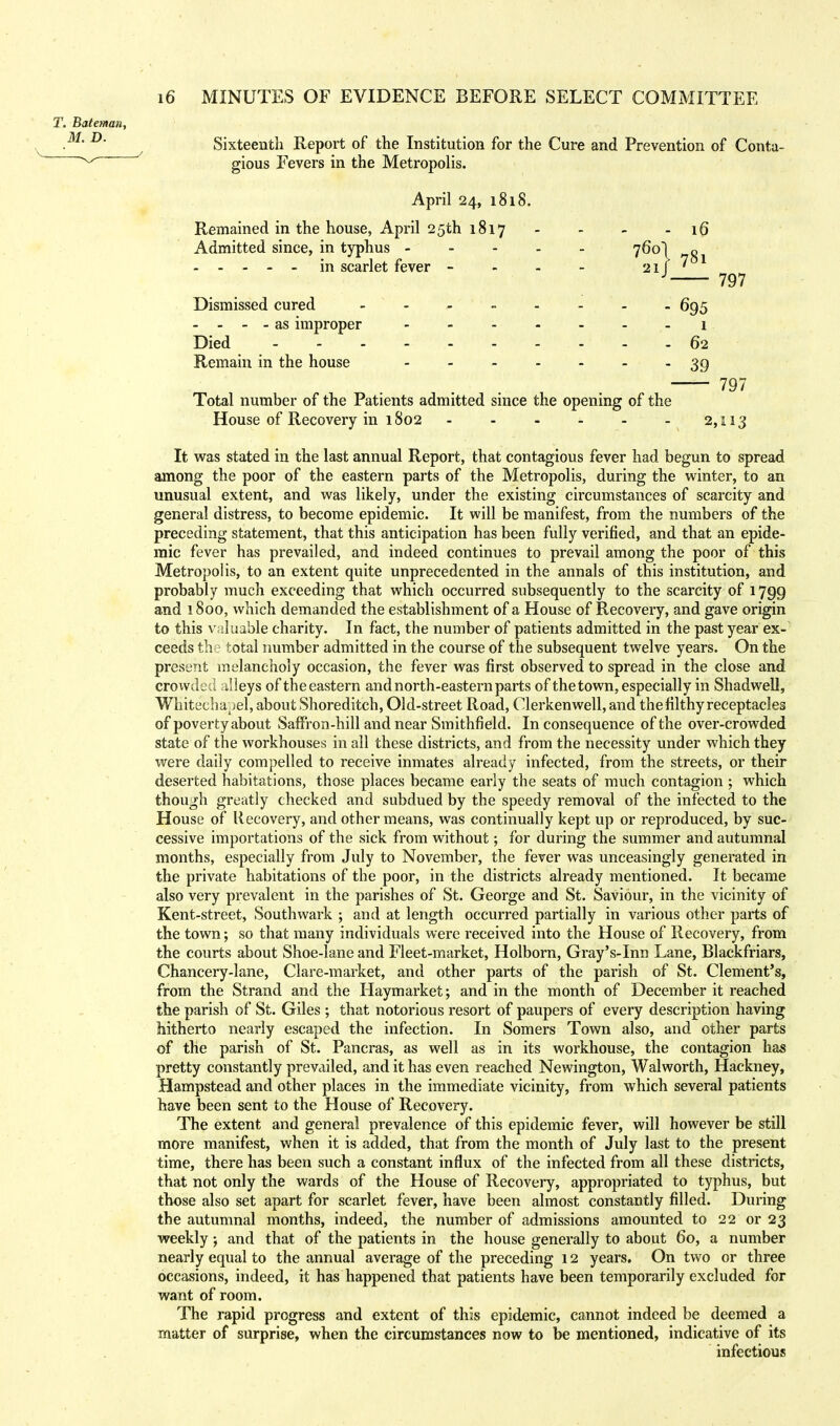 Sixteenth Report of the Institution for the Cure and Prevention of Conta- gious Fevers in the Metropolis. April 24, 1818. Remained in the house, April 25th 1817 - - - - 16 Admitted since, in typhus 760] in scarlet fever - 21 781 797 Dismissed cured ------ 695 - - - - as improper 1 Died 62 Remain in the house - - - - - - -39 797 Total number of the Patients admitted since the opening of the House of Recovery in 1802 2,113 It was stated in the last annual Report, that contagious fever had begun to spread among the poor of the eastern parts of the Metropolis, during the winter, to an unusual extent, and was likely, under the existing circumstances of scarcity and general distress, to become epidemic. It will be manifest, from the numbers of the preceding statement, that this anticipation has been fully verified, and that an epide- mic fever has prevailed, and indeed continues to prevail among the poor of this Metropolis, to an extent quite unprecedented in the annals of this institution, and probably much exceeding that which occurred subsequently to the scarcity of 1799 and 1800, which demanded the establishment of a House of Recovery, and gave origin to this valuable charity. In fact, the number of patients admitted in the past year ex- ceeds the total number admitted in the course of the subsequent twelve years. On the present melancholy occasion, the fever was first observed to spread in the close and crowded alleys of the eastern and north-eastern parts of the town, especially in Shadwell, Wnitechapel, about Shoreditch, Old-street Road, Clerkenwell, and the filthy receptacles of poverty about Saffron-hill and near Smithfield. In consequence of the over-crowded state of the workhouses in all these districts, and from the necessity under which they were daily compelled to receive inmates already infected, from the streets, or their deserted habitations, those places became early the seats of much contagion ; which though greatly checked and subdued by the speedy removal of the infected to the House of Recovery, and other means, was continually kept up or reproduced, by suc- cessive importations of the sick from without; for during the summer and autumnal months, especially from July to November, the fever was unceasingly generated in the private habitations of the poor, in the districts already mentioned. It became also very prevalent in the parishes of St. George and St. Saviour, in the vicinity of Kent-street, Southwark ; and at length occurred partially in various other parts of the town; so that many individuals were received into the House of Recovery, from the courts about Shoe-lane and Fleet-market, Holborn, Gray's-Inn Lane, Blackfriars, Chancery-lane, Clare-market, and other parts of the parish of St. Clement's, from the Strand and the Haymarket; and in the month of December it reached the parish of St. Giles ; that notorious resort of paupers of every description having hitherto nearly escaped the infection. In Somers Town also, and other parts of the parish of St. Pancras, as well as in its workhouse, the contagion has pretty constantly prevailed, and it has even reached Newington, Walworth, Hackney, Hampstead and other places in the immediate vicinity, from which several patients have been sent to the House of Recovery. The extent and general prevalence of this epidemic fever, will however be still more manifest, when it is added, that from the month of July last to the present time, there has been such a constant influx of the infected from all these districts, that not only the wards of the House of Recovery, appropriated to typhus, but those also set apart for scarlet fever, have been almost constantly filled. During the autumnal months, indeed, the number of admissions amounted to 22 or 23 weekly and that of the patients in the house generally to about 60, a number nearly equal to the annual average of the preceding 12 years. On two or three occasions, indeed, it has happened that patients have been temporarily excluded for want of room. The rapid progress and extent of this epidemic, cannot indeed be deemed a matter of surprise, when the circumstances now to be mentioned, indicative of its infectious