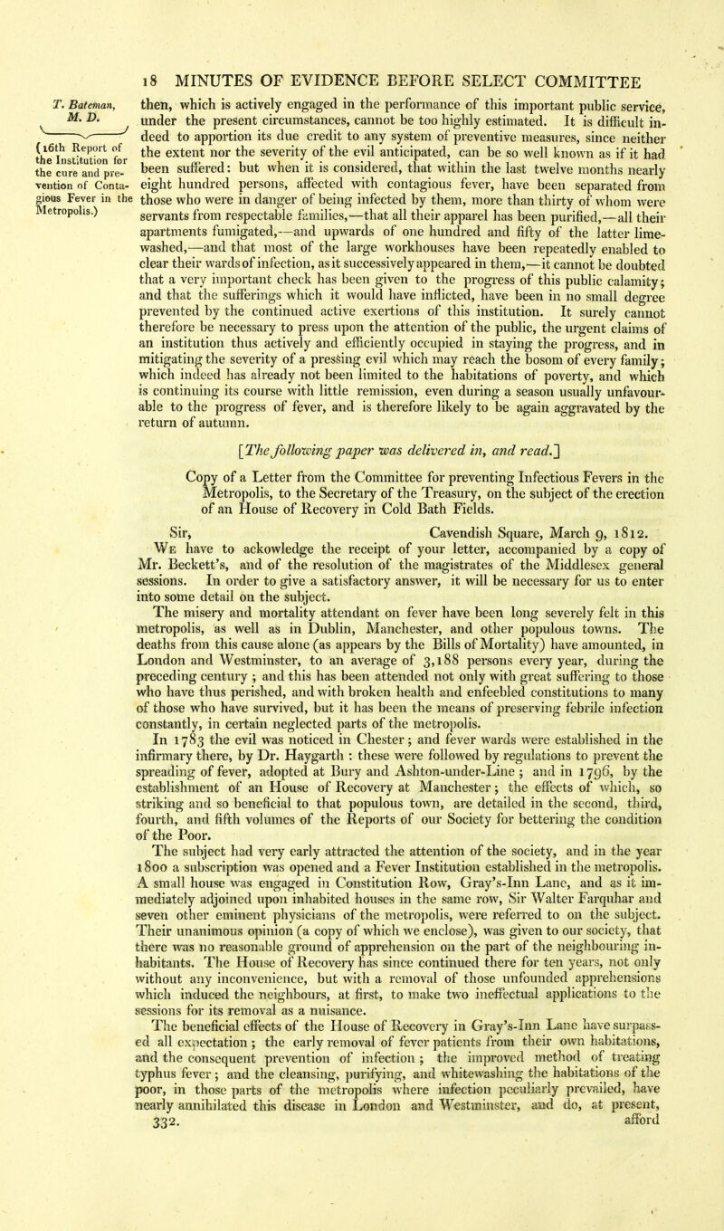 T. Bateman, then, which is actively engaged in the performance of this important public service, M. P. under the present circumstances, cannot be too highly estimated. It is difficult in- ^ deed to apportion its due credit to any system of preventive measures, since neither the Institution for ^e extent nor tne severity of the evil anticipated, can be so well known as if it had the cure and pre- Deen suffered: but when it is considered, that within the last twelve months nearly vention of Conta- eight hundred persons, affected with contagious fever, have been separated from gious Fever in the those who were in danger of being infected by them, more than thirty of whom were Metropolis.) servants from respectable families,—that all their apparel has been purified,—all their apartments fumigated,—and upwards of one hundred and fifty of the latter lime- washed,—and that most of the large workhouses have been repeatedly enabled to clear their wards of infection, as it successively appeared in them,—it cannot be doubted that a very important check has been given to the progress of this public calamity; and that the sufferings which it would have inflicted, have been in no small degree prevented by the continued active exertions of this institution. It surely cannot therefore be necessary to press upon the attention of the public, the urgent claims of an institution thus actively and efficiently occupied in staying the progress, and in mitigating the severity of a pressing evil which may reach the bosom of every family; which indeed has already not been limited to the habitations of poverty, and which is continuing its course with little remission, even during a season usually unfavour- able to the progress of fever, and is therefore likely to be again aggravated by the return of autumn. [The following paper was delivered in, and read.~\ Copy of a Letter from the Committee for preventing Infectious Fevers in the Metropolis, to the Secretary of the Treasury, on the subject of the erection of an House of Recovery in Cold Bath Fields. Sir, Cavendish Square, March 9, 1812. We have to ackowledge the receipt of your letter, accompanied by a copy of Mr. Beckett's, and of the resolution of the magistrates of the Middlesex general sessions. In order to give a satisfactory answer, it will be necessary for us to enter into some detail on the subject. The misery and mortality attendant on fever have been long severely felt in this metropolis, as well as in Dublin, Manchester, and other populous towns. The deaths from this cause alone (as appears by the Bills of Mortality) have amounted, in London and Westminster, to an average of 3,188 persons every year, during the preceding century ; and this has been attended not only with great suffering to those who have thus perished, and with broken health and enfeebled constitutions to many of those who have survived, but it has been the means of preserving febrile infection constantly, in certain neglected parts of the metropolis. In 1783 the evil was noticed in Chester; and fever wards were established in the infirmary there, by Dr. Haygarth : these were followed by regulations to prevent the spreading of fever, adopted at Bury and Ashton-under-Line ; and in 1796, by the establishment of an House of Recovery at Manchester; the effects of which, so striking and so beneficial to that populous town, are detailed in the second, third, fourth, and fifth volumes of the Reports of our Society for bettering the condition of the Poor. The subject had very early attracted the attention of the society, and in the year 1800 a subscription was opened and a Fever Institution established in the metropolis. A small house was engaged in Constitution Row, Gray's-Inn Lane, and as it im- mediately adjoined upon inhabited houses in the same row, Sir Walter Farquhar and seven other eminent physicians of the metropolis, were referred to on the subject. Their unanimous opinion (a copy of which we enclose), was given to our society, that there was no reasonable ground of apprehension on the part of the neighbouring in- habitants. The House of Recovery has since continued there for ten years, not only without any inconvenience, but with a removal of those unfounded apprehensions which induced the neighbours, at first, to make two ineffectual applications to the sessions for its removal as a nuisance. The beneficial effects of the House of Recovery in Gray's-Inn Lane have surpass- ed all expectation ; the early removal of fever patients from their own habitations, and the consequent prevention of infection ; the improved method of treating typhus fever; and the cleansing, purifying, and whitewashing the habitations of the poor, in those parts of the metropolis where infection peculiarly prevailed, have nearly annihilated this disease in London and Westminster, and do, at present, 332. afford