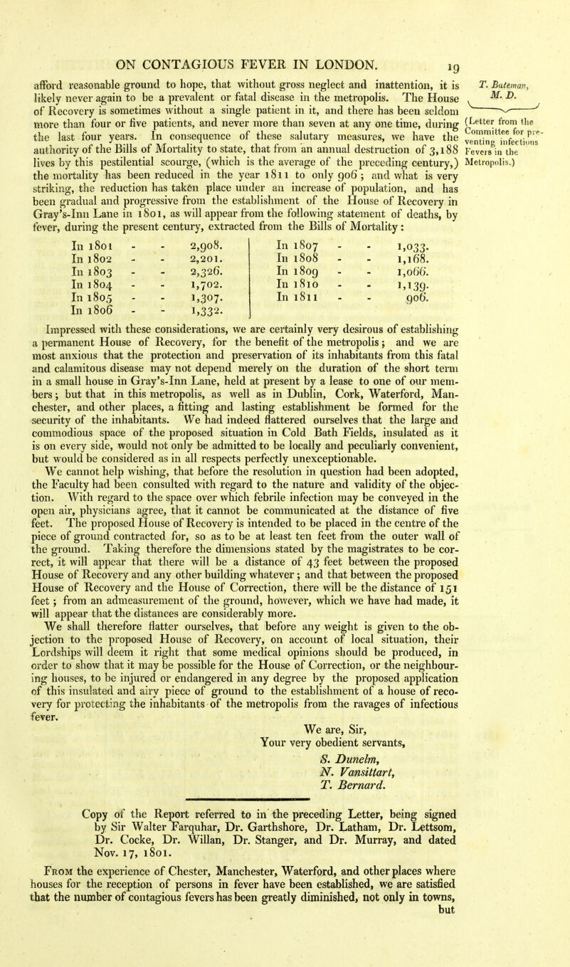 afford reasonable ground to hope, that without gross neglect and inattention, it is T. Bateman, likely never again to be a prevalent or fatal disease in the metropolis. The House , M' <& of Recovery is sometimes without a single patient in it, and there has been seldom *^ more than four or five patients, and never more than seven at any one time, during (Lettei; from t]ie the last four years. In consequence of these salutary measures, we have the ^SSStSSS^' authority of the Bills of Mortality to state, that fr om an annual destruction of 3* 18 8 Fevcrs^in the lives by this pestilential scourge, (which is the average of the preceding century,) Metropolis.) the mortality has been reduced in the year 1811 to only 906 ; and what is very striking, the reduction has taken place under an increase of population, and has been gradual and progressive from the establishment of the House of Recovery in Gray's-Inn Lane in 1801, as will appear from the following statement of deaths, by fever, during the present century, extracted from the Bills of Mortality: In 1801 2,908. In 1807 1,033- In 1802 2,201. In 1808 - 1,168. In 1803 2,326. In 1809 1,066. In 1804 1,702. In 1810 1,139- In 1805 i,307- In 1811 - 906. In 1806 - 1,332- Impressed with these considerations, we are certainly very desirous of establishing a permanent House of Recovery, for the benefit of the metropolis; and we are most anxious that the protection and preservation of its inhabitants from this fatal and calamitous disease may not depend merely on the duration of the short term in a small house in Gray's-Inn Lane, held at present by a lease to one of our mem- bers ; but that in this metropolis, as well as in Dublin, Cork, Waterford, Man- chester, and other places, a fitting and lasting establishment be formed for the security of the inhabitants. We had indeed flattered ourselves that the large and commodious space of the proposed situation in Cold Bath Fields, insulated as it is on every side, would not only be admitted to be locally and peculiarly convenient, but would be considered as in all respects perfectly unexceptionable. We cannot help wishing, that before the resolution in question had been adopted, the Faculty had been consulted with regard to the nature and validity of the objec- tion. With regard to the space over which febrile infection may be conveyed in the open air, physicians agree, that it cannot be communicated at the distance of five feet. The proposed House of Recovery is intended to be placed in the centre of the piece of ground contracted for, so as to be at least ten feet from the outer wall of the ground. Taking therefore the dimensions stated by the magistrates to be cor- rect, it will appear that there will be a distance of 43 feet between the proposed House of Recovery and any other building whatever; and that between the proposed House of Recovery and the House of Correction, there will be the distance of 151 feet; from an admeasurement of the ground, however, which we have had made, it will appear that the distances are considerably more. We shall therefore flatter ourselves, that before any weight is given to the ob- jection to the proposed House of Recovery, on account of local situation, their Lordships will deem it right that some medical opinions should be produced, in order to show that it may be possible for the House of Correction, or the neighbour- ing houses, to be injured or endangered in any degree by the proposed application of this insulated and airy piece of ground to the establishment of a house of reco- very for protecting the inhabitants of the metropolis from the ravages of infectious fever. We are, Sir, Your very obedient servants, S. Dunelm, N. Vansittart, T. Bernard. 1 Copy of the Report referred to in the preceding Letter, being signed by Sir Walter Farquhar, Dr. Garthshore, Dr. Latham, Dr. Lettsom, Dr. Cocke, Dr. Willan, Dr. Stanger, and Dr. Murray, and dated Nov. 17, 1801. From the experience of Chester, Manchester, Waterford, and other places where houses for the reception of persons in fever have been established, we are satisfied that the number of contagious fevers has been greatly diminished, not only in towns, but