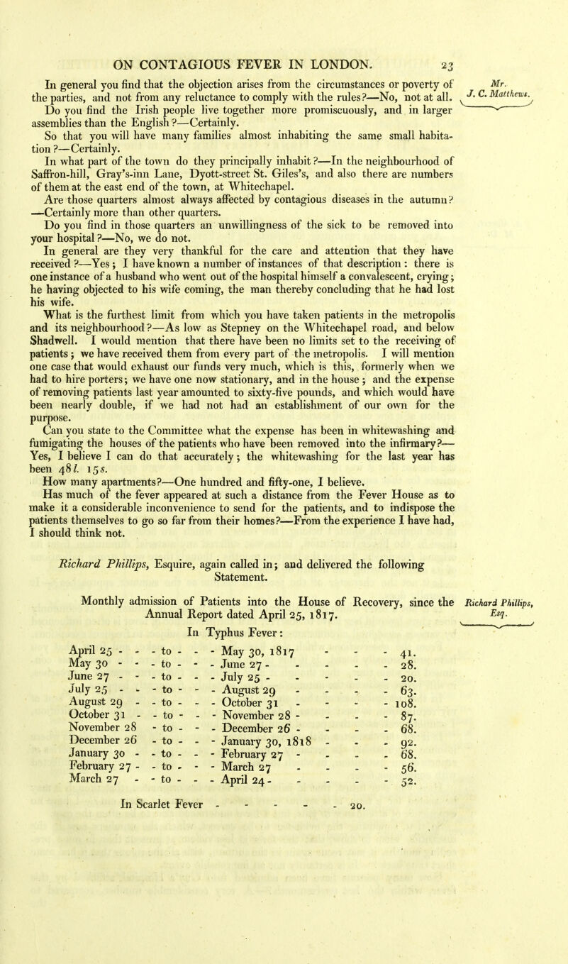 In general you find that the objection arises from the circumstances or poverty of the parties, and not from any reluctance to comply with the rules?—No, not at all. Do you find the Irish people live together more promiscuously, and in larger assemblies than the English ?—Certainly. So that you will have many families almost inhabiting the same small habita- tion ?—Certainly. In what part of the town do they principally inhabit ?—In the neighbourhood of Saffron-hill, Gray's-inn Lane, Dyott-street St. Giles's, and also there are numbers of them at the east end of the town, at Whitechapel. Are those quarters almost always affected by contagious diseases in the autumn ? —Certainly more than other quarters. Do you find in those quarters an unwillingness of the sick to be removed into your hospital ?—No, we do not. In general are they very thankful for the care and attention that they have received ?—Yes ; I have known a number of instances of that description : there is one instance of a husband who went out of the hospital himself a convalescent, crying; he having objected to his wife coming, the man thereby concluding that he had lost his wife. What is the furthest limit from which you have taken patients in the metropolis and its neighbourhood ?—As low as Stepney on the Whitechapel road, and below Shadwell. I would mention that there have been no limits set to the receiving of patients; we have received them from every part of the metropolis. I will mention one case that would exhaust our funds very much, which is this, formerly when we had to hire porters; we have one now stationary, and in the house j and the expense of removing patients last year amounted to sixty-five pounds, and which would have been nearly double, if we had not had an establishment of our own for the purpose. Can you state to the Committee what the expense has been in whitewashing and fumigating the houses of the patients who have been removed into the infirmary?— Yes, I believe I can do that accurately; the whitewashing for the last year has been 48 £ 15 s. How many apartments?—One hundred and fifty-one, I believe. Has much of the fever appeared at such a distance from the Fever House as to make it a considerable inconvenience to send for the patients, and to indispose the patients themselves to go so far from their homes?—From the experience I have had, I should think not. Mr. J. C. Matthews. Richard Phillips, Esquire, again called in; and delivered the following Statement. Monthly admission of Patients into the House of Recovery, since the Annual Report dated April 25, 1817. In Typhus Fever: April 25 - - May 30 - - June 27 - - July 25 - * August 29 - October 31 - November 28 December 26 January 30 - February 27 - March 27 Richard Phillips, Esq. to - ■ - May 30, 1817 - 41. to - - - June 27 - - 28. to - - ■ - July 25 - - 20. to - • - August 29 - - 63. to - ■ - - October 31 - 108. to - - - November 28 - - - 87. to - ■ - December 26 - - 68. to - ■ ■ - January 30, 1818 - - 92. to - ■ - February 27 - 68. to - ■ ■ - March 27 - - 56. to - - - April 24 - - 52. In Scarlet Fever 20.