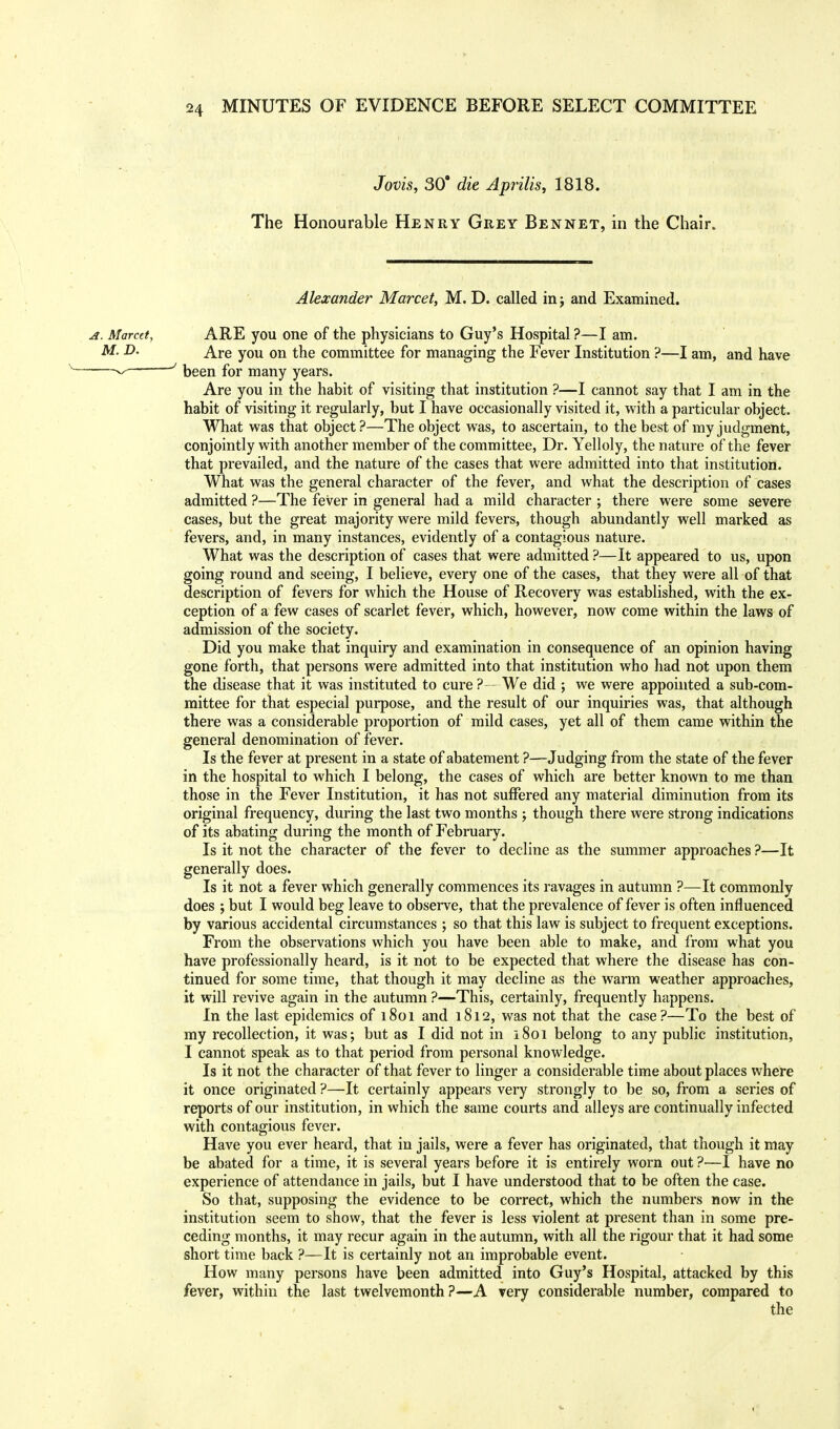 Jovis, 30 die Aprilis, 1818. The Honourable Henry Grey Ben net, in the Chair. Alexander Marcet, M. D. called in j and Examined. ARE you one of the physicians to Guy's Hospital ?—I am. Are you on the committee for managing the Fever Institution ?—I am, and have been for many years. Are you in the habit of visiting that institution ?—I cannot say that I am in the habit of visiting it regularly, but I have occasionally visited it, with a particular object. What was that object?—The object was, to ascertain, to the best of my judgment, conjointly with another member of the committee, Dr. Yelloly, the nature of the fever that prevailed, and the nature of the cases that were admitted into that institution. What was the general character of the fever, and what the description of cases admitted ?—The fever in general had a mild character ; there were some severe cases, but the great majority were mild fevers, though abundantly well marked as fevers, and, in many instances, evidently of a contagious nature. What was the description of cases that were admitted ?—It appeared to us, upon going round and seeing, I believe, every one of the cases, that they were all of that description of fevers for which the House of Recovery was established, with the ex- ception of a few cases of scarlet fever, which, however, now come within the laws of admission of the society. Did you make that inquiry and examination in consequence of an opinion having gone forth, that persons were admitted into that institution who had not upon them the disease that it was instituted to cure ? We did ; we were appointed a sub-com- mittee for that especial purpose, and the result of our inquiries was, that although there was a considerable proportion of mild cases, yet all of them came within the general denomination of fever. Is the fever at present in a state of abatement ?—Judging from the state of the fever in the hospital to which I belong, the cases of which are better known to me than those in the Fever Institution, it has not suffered any material diminution from its original frequency, during the last two months ; though there were strong indications of its abating during the month of February. Is it not the character of the fever to decline as the summer approaches ?—It generally does. Is it not a fever which generally commences its ravages in autumn ?—It commonly does ; but I would beg leave to observe, that the prevalence of fever is often influenced by various accidental circumstances ; so that this law is subject to frequent exceptions. From the observations which you have been able to make, and from what you have professionally heard, is it not to be expected that where the disease has con- tinued for some time, that though it may decline as the warm weather approaches, it will revive again in the autumn ?—This, certainly, frequently happens. In the last epidemics of 1801 and 1812, was not that the case?—To the best of my recollection, it was; but as I did not in 1801 belong to any public institution, I cannot speak as to that period from personal knowledge. Is it not the character of that fever to linger a considerable time about places where it once originated ?—It certainly appears very strongly to be so, from a series of reports of our institution, in which the same courts and alleys are continually infected with contagious fever. Have you ever heard, that in jails, were a fever has originated, that though it may be abated for a time, it is several years before it is entirely worn out ?—I have no experience of attendance in jails, but I have understood that to be often the case. So that, supposing the evidence to be correct, which the numbers now in the institution seem to show, that the fever is less violent at present than in some pre- ceding months, it may recur again in the autumn, with all the rigour that it had some short time back ?—It is certainly not an improbable event. How many persons have been admitted into Guy's Hospital, attacked by this fever, within the last twelvemonth?—A very considerable number, compared to the