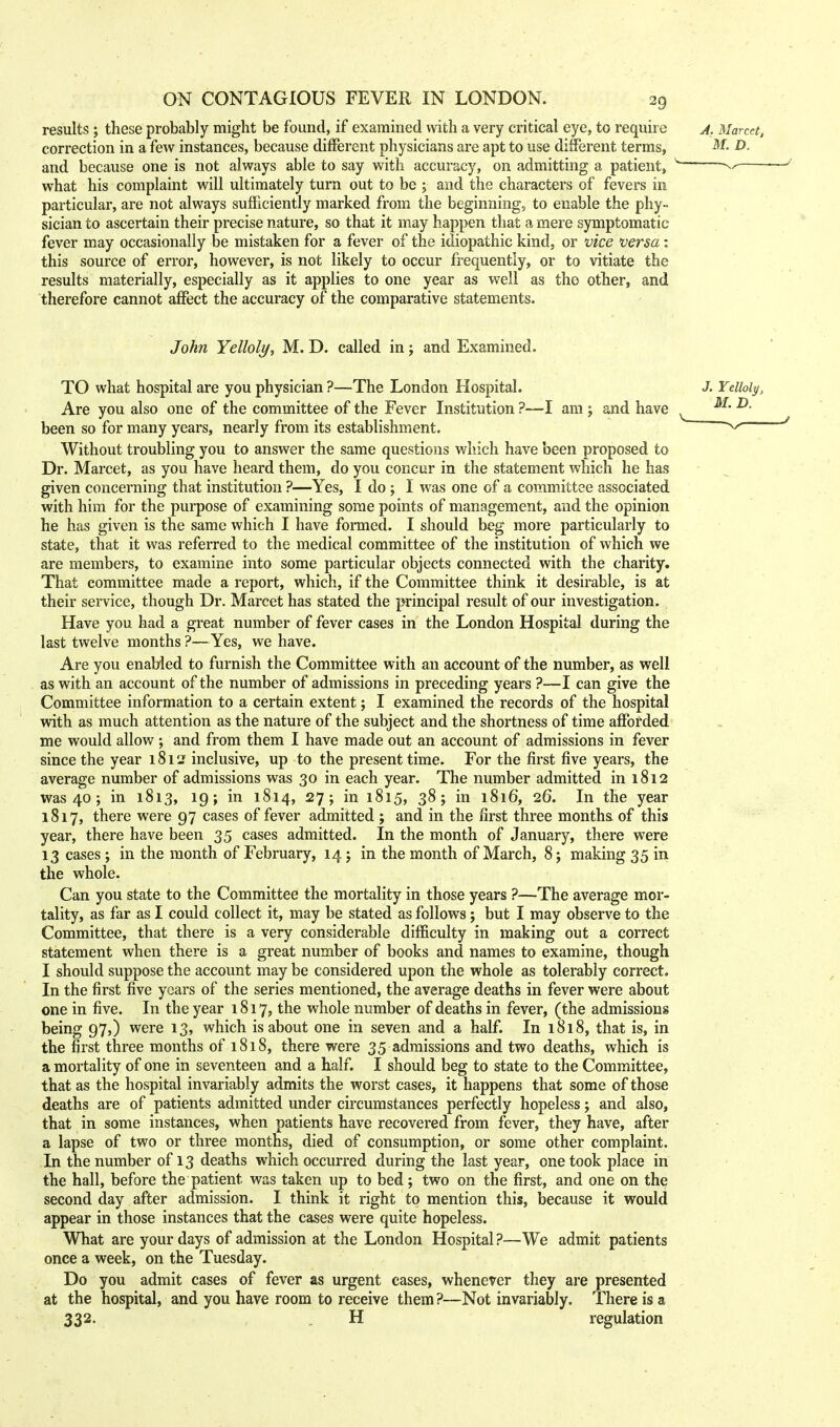 results ; these probably might be found, if examined with a very critical eye, to require correction in a few instances, because different physicians are apt to use different terms, and because one is not always able to say with accuracy, on admitting a patient, what his complaint will ultimately turn out to be ; and the characters of fevers in particular, are not always sufficiently marked from the beginning, to enable the phy- sician to ascertain their precise nature, so that it may happen that a mere symptomatic fever may occasionally be mistaken for a fever of the idiopathic kind, or vice versa: this source of error, however, is not likely to occur frequently, or to vitiate the results materially, especially as it applies to one year as well as the other, and therefore cannot affect the accuracy of the comparative statements. John Yelloly, M. D. called in; and Examined. TO what hospital are you physician ?—The London Hospital. Are you also one of the committee of the Fever Institution ?—I am; and have been so for many years, nearly from its establishment. Without troubling you to answer the same questions which have been proposed to Dr. Marcet, as you have heard them, do you concur in the statement which he has given concerning that institution ?—Yes, I do ; I was one of a committee associated with him for the purpose of examining some points of management, and the opinion he has given is the same which I have formed. I should beg more particularly to state, that it was referred to the medical committee of the institution of which we are members, to examine into some particular objects connected with the charity. That committee made a report, which, if the Committee think it desirable, is at their service, though Dr. Marcet has stated the principal result of our investigation. Have you had a great number of fever cases in the London Hospital during the last twelve months ?—Yes, we have. Are you enabled to furnish the Committee with an account of the number, as well as with an account of the number of admissions in preceding years ?—I can give the Committee information to a certain extent; I examined the records of the hospital with as much attention as the nature of the subject and the shortness of time afforded me would allow ; and from them I have made out an account of admissions in fever since the year 1812 inclusive, up to the present time. For the first five years, the average number of admissions was 30 in each year. The number admitted in 1812 was 40; in 1813, 19; in 1814, 27; in 1815, 38; in 1816, 26. In the year 1817, there were 97 cases of fever admitted ; and in the first three months of this year, there have been 35 cases admitted. In the month of January, there were 13 cases ; in the month of February, 14 j in the month of March, 8 j making 35 in the whole. Can you state to the Committee the mortality in those years ?—The average mor- tality, as far as I could collect it, may be stated as follows; but I may observe to the Committee, that there is a very considerable difficulty in making out a correct statement when there is a great number of books and names to examine, though I should suppose the account may be considered upon the whole as tolerably correct. In the first five years of the series mentioned, the average deaths in fever were about one in five. In the year 1817, the whole number of deaths in fever, (the admissions being 97,) were 13, which is about one in seven and a half. In 1818, that is, in the first three months of 1818, there were 35 admissions and two deaths, which is a mortality of one in seventeen and a half. I should beg to state to the Committee, that as the hospital invariably admits the worst cases, it happens that some of those deaths are of patients admitted under circumstances perfectly hopeless; and also, that in some instances, when patients have recovered from fever, they have, after a lapse of two or three months, died of consumption, or some other complaint. In the number of 13 deaths which occurred during the last year, one took place in the hall, before the patient was taken up to bed; two on the first, and one on the second day after admission. I think it right to mention this, because it would appear in those instances that the cases were quite hopeless. What are your days of admission at the London Hospital ?—We admit patients once a week, on the Tuesday. Do you admit cases of fever as urgent cases, whenever they are presented at the hospital, and you have room to receive them?—Not invariably. There is a 332. H regulation