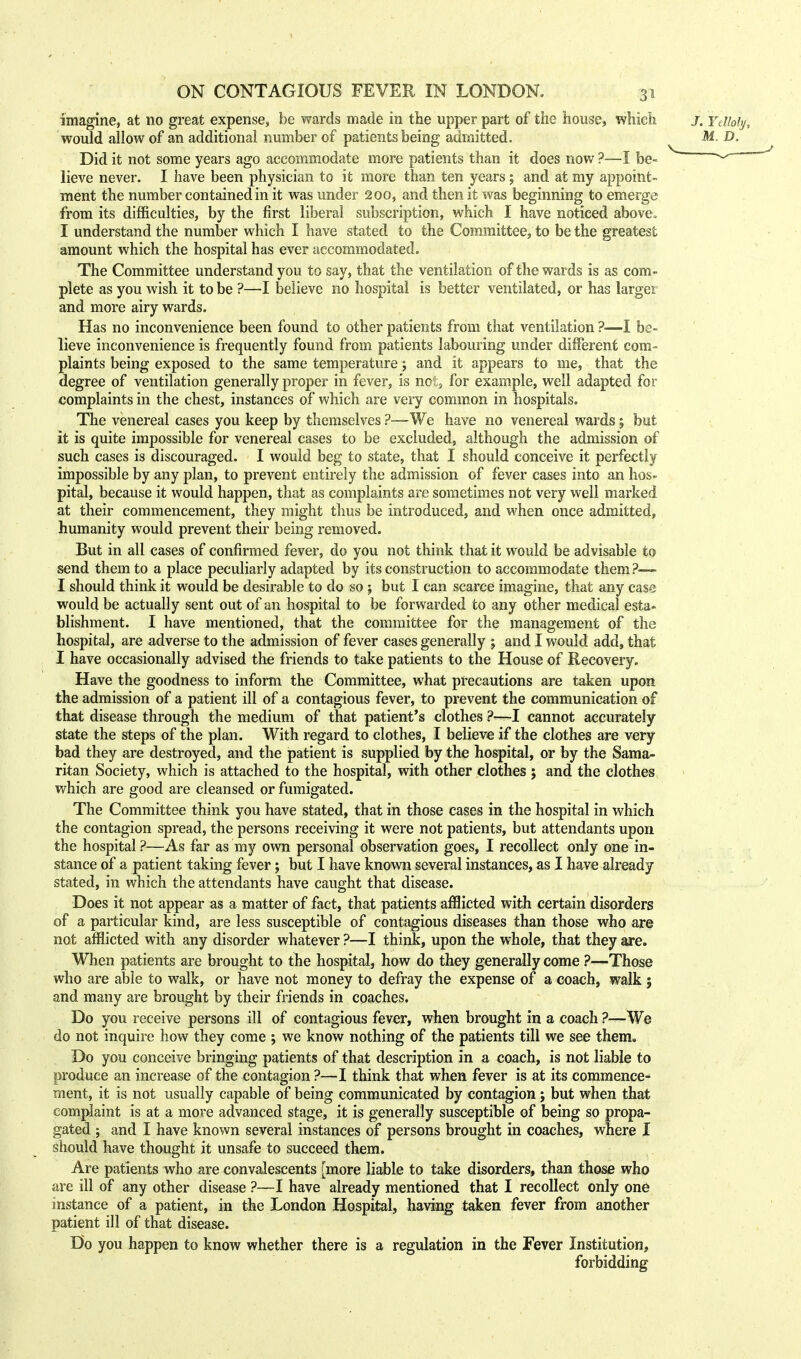 imagine, at no great expense, be wards made in the upper part of the house, which would allow of an additional number of patients being admitted. Did it not some years ago accommodate more patients than it does now ?—I be- lieve never. I have been physician to it more than ten years; and at my appoint- ment the number contained in it was under 200, and then it was beginning to emerge from its difficulties, by the first liberal subscription, which I have noticed above, I understand the number which I have stated to the Committee, to be the greatest amount which the hospital has ever accommodated. The Committee understand you to say, that the ventilation of the wards is as com- plete as you wish it to be ?—I believe no hospital is better ventilated, or has larger and more airy wards. Has no inconvenience been found to other patients from that ventilation ?■—I be- lieve inconvenience is frequently found from patients labouring under different com- plaints being exposed to the same temperature j and it appears to me, that the degree of ventilation generally proper in fever, is not;, for example, well adapted for complaints in the chest, instances of which are very common in hospitals. The venereal cases you keep by themselves ?—We have no venereal wards; but it is quite impossible for venereal cases to be excluded, although the admission of such cases is discouraged. I would beg to state, that I should conceive it perfectly impossible by any plan, to prevent entirely the admission of fever cases into an hos- pital, because it would happen, that as complaints are sometimes not very well marked at their commencement, they might thus be introduced, and when once admitted, humanity would prevent their being removed. But in all cases of confirmed fever, do you not think that it would be advisable to send them to a place peculiarly adapted by its construction to accommodate them?— I should think it would be desirable to do so ; but I can scarce imagine, that any case would be actually sent out of an hospital to be forwarded to any other medical esta- blishment. I have mentioned, that the committee for the management of the hospital, are adverse to the admission of fever cases generally ; and I would add, that I have occasionally advised the friends to take patients to the House of Recovery. Have the goodness to inform the Committee, what precautions are taken upon the admission of a patient ill of a contagious fever, to prevent the communication of that disease through the medium of that patient's clothes ?—I cannot accurately state the steps of the plan. With regard to clothes, I believe if the clothes are very bad they are destroyed, and the patient is supplied by the hospital, or by the Sama- ritan Society, which is attached to the hospital, with other clothes ; and the clothes which are good are cleansed or fumigated. The Committee think you have stated, that in those cases in the hospital in which the contagion spread, the persons receiving it were not patients, but attendants upon the hospital ?—As far as my own personal observation goes, I recollect only one in- stance of a patient taking fever; but I have known several instances, as I have already stated, in which the attendants have caught that disease. Does it not appear as a matter of fact, that patients afflicted with certain disorders of a particular kind, are less susceptible of contagious diseases than those who are not afflicted with any disorder whatever ?—I think, upon the whole, that they are. When patients are brought to the hospital, how do they generally come ?—Those who are able to walk, or have not money to defray the expense of a coach, walk ; and many are brought by their friends in coaches. Do you receive persons ill of contagious fever, when brought in a coach ?—We do not inquire how they come ; we know nothing of the patients till we see them. Do you conceive bringing patients of that description in a coach, is not liable to produce an increase of the contagion ?—I think that when fever is at its commence- ment, it is not usually capable of being communicated by contagion ; but when that complaint is at a more advanced stage, it is generally susceptible of being so propa- gated ; and I have known several instances of persons brought in coaches, where I should have thought it unsafe to succeed them. Are patients who are convalescents [more liable to take disorders, than those who are ill of any other disease ?—I have already mentioned that I recollect only one instance of a patient, in the London Hospital, having taken fever from another patient ill of that disease. Do you happen to know whether there is a regulation in the Fever Institution, forbidding