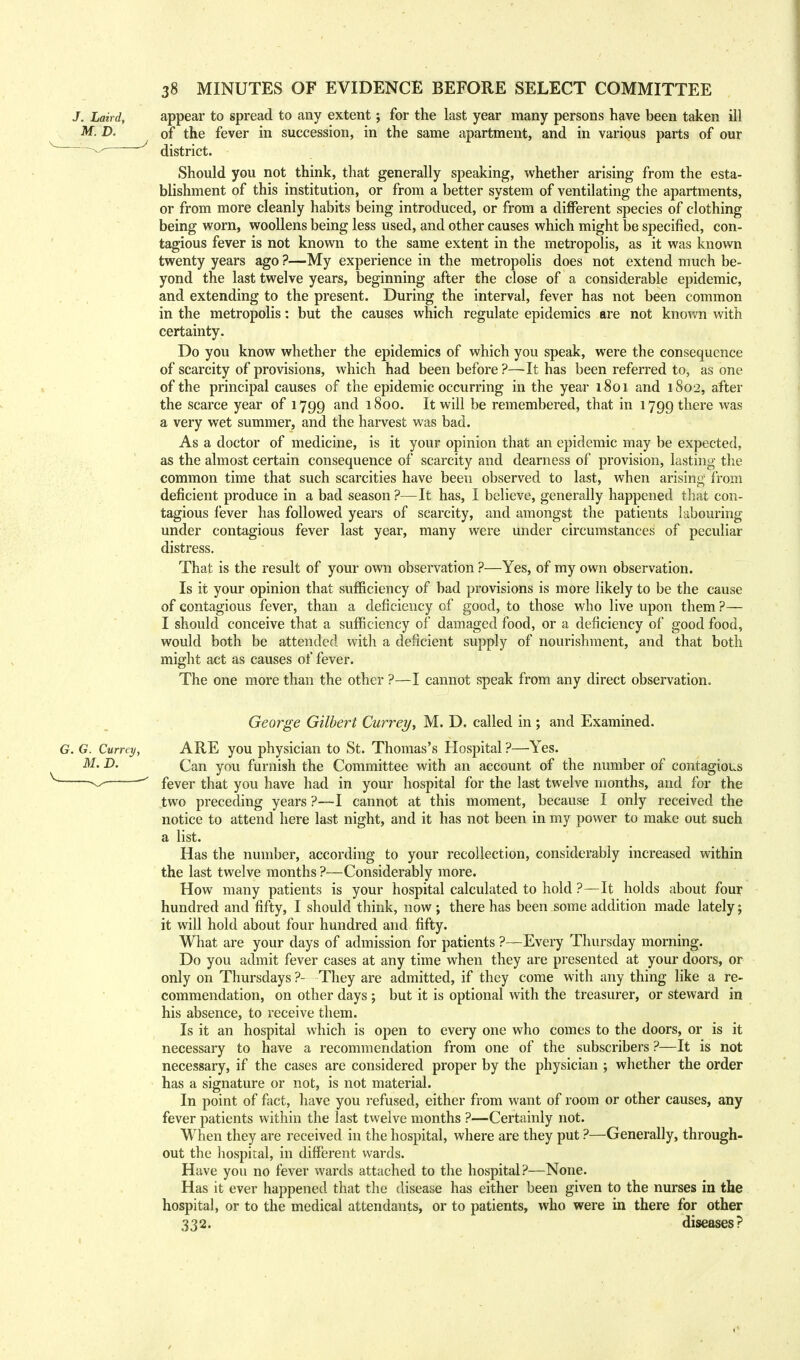 appear to spread to any extent; for the last year many persons have been taken ill of the fever in succession, in the same apartment, and in various parts of our district. Should you not think, that generally speaking, whether arising from the esta- blishment of this institution, or from a better system of ventilating the apartments, or from more cleanly habits being introduced, or from a different species of clothing being worn, woollens being less used, and other causes which might be specified, con- tagious fever is not known to the same extent in the metropolis, as it was known twenty years ago ?—My experience in the metropolis does not extend much be- yond the last twelve years, beginning after the close of a considerable epidemic, and extending to the present. During the interval, fever has not been common in the metropolis: but the causes which regulate epidemics are not known with certainty. Do you know whether the epidemics of which you speak, were the consequence of scarcity of provisions, which had been before ?—It has been referred to, as one of the principal causes of the epidemic occurring in the year 1801 and 1802, after the scarce year of 1799 and 1800. It will be remembered, that in 1799 there was a very wet summer, and the harvest was bad. As a doctor of medicine, is it your opinion that an epidemic may be expected, as the almost certain consequence of scarcity and dearness of provision, lasting the common time that such scarcities have been observed to last, when arising from deficient produce in a bad season ?—It has, I believe, generally happened that con- tagious fever has followed years of scarcity, and amongst the patients labouring under contagious fever last year, many were under circumstances of peculiar distress. That is the result of your own observation ?—Yes, of my own observation. Is it your opinion that sufficiency of bad provisions is more likely to be the cause of contagious fever, than a deficiency of good, to those who live upon them ?— I should conceive that a sufficiency of damaged food, or a deficiency of good food, would both be attended with a deficient supply of nourishment, and that both might act as causes of fever. The one more than the other ?—I cannot speak from any direct observation. George Gilbert Currey, M. D. called in ; and Examined. ARE you physician to St. Thomas's Hospital ?—Yes. Can you furnish the Committee with an account of the number of contagious fever that you have had in your hospital for the last twelve months, and for the two preceding years ?—I cannot at this moment, because I only received the notice to attend here last night, and it has not been in my power to make out such a list. Has the number, according to your recollection, considerably increased within the last twelve months ?—Considerably more. How many patients is your hospital calculated to hold ?—It holds about four hundred and fifty, I should think, now ; there has been some addition made lately; it will hold about four hundred and fifty. What are your days of admission for patients ?—Every Thursday morning. Do you admit fever cases at any time when they are presented at your doors, or only on Thursdays ?- They are admitted, if they come with any thing like a re- commendation, on other days ; but it is optional with the treasurer, or steward in his absence, to receive them. Is it an hospital which is open to every one who comes to the doors, or is it necessary to have a recommendation from one of the subscribers ?—It is not necessary, if the cases are considered proper by the physician ; whether the order has a signature or not, is not material. In point of fact, have you refused, either from want of room or other causes, any fever patients within the last twelve months ?—Certainly not. When they are received in the hospital, where are they put ?—Generally, through- out the hospital, in different wards. Have you no fever wards attached to the hospital?—None. Has it ever happened that the disease has either been given to the nurses in the hospital, or to the medical attendants, or to patients, who were in there for other 332. diseases?