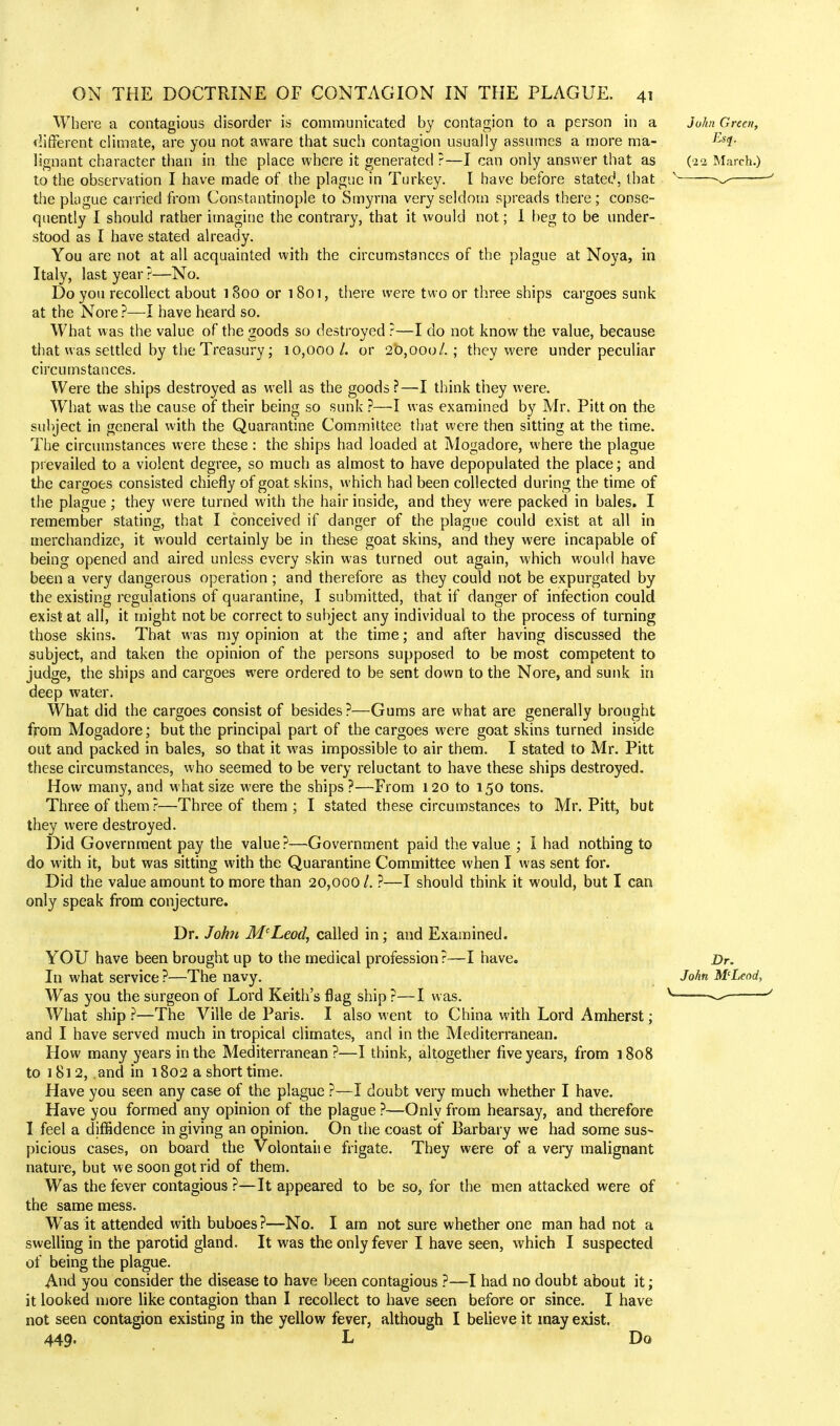 Where a contagious disorder is communicated by contagion to a person in a different climate, are you not aware that such contagion usually assumes a more ma- lignant character than in the place where it generated ?—I can only answer that as to the observation I have made of the plague in Turkey. I have before stated that the plague carried from Constantinople to Smyrna very seldom spreads there ; conse- quently I should rather imagine the contrary, that it would not; I beg to be under- stood as I have stated already. You are not at all acquainted with the circumstances of the plague at Noya, in Italy, last year ?—No. Do you recollect about 1800 or 1801, there were two or three ships cargoes sunk at the Nore ?—I have heard so. What was the value of the goods so destroyed ?—I do not know the value, because that was settled by the Treasury; 10,000/. or 20,000/.; they were under peculiar circumstances. Were the ships destroyed as well as the goods?—I think they were. What was the cause of their being so sunk ?—I was examined by Mr. Pitt on the subject in general with the Quarantine Committee that were then sitting at the time. The circumstances were these : the ships had loaded at Mogadore, where the plague prevailed to a violent degree, so much as almost to have depopulated the place; and the cargoes consisted chiefly of goat skins, which had been collected during the time of the plague; they were turned with the hair inside, and they were packed in bales. I remember stating, that I conceived if danger of the plague could exist at all in merchandize, it would certainly be in these goat skins, and they were incapable of being opened and aired unless every skin was turned out again, which would have been a very dangerous operation ; and therefore as they could not be expurgated by the existing regulations of quarantine, I submitted, that if danger of infection could, exist at all, it might not be correct to subject any individual to the process of turning those skins. That was my opinion at the time; and after having discussed the subject, and taken the opinion of the persons supposed to be most competent to judge, the ships and cargoes were ordered to be sent down to the Nore, and sunk in deep water. What did the cargoes consist of besides ?—Gums are what are generally brought from Mogadore; but the principal part of the cargoes were goat skins turned inside out and packed in bales, so that it was impossible to air them. I stated to Mr. Pitt these circumstances, who seemed to be very reluctant to have these ships destroyed. How many, and what size were the ships?—From 120 to 150 tons. Three of them?—Three of them; I stated these circumstances to Mr. Pitt, but they were destroyed. Did Government pay the value?—Government paid the value ; I had nothing to do with it, but was sitting with the Quarantine Committee when I was sent for. Did the value amount to more than 20,000 /. ?—I should think it would, but I can only speak from conjecture. Dr. John McLeod, called in; and Examined. YOU have been brought up to the medical profession?—I have. In what service ?—The navy. Was you the surgeon of Lord Keith's flag ship ?—I was. What ship ?—The Ville de Paris. I also went to China with Lord Amherst; and I have served much in tropical climates, and in the Mediterranean. How many years in the Mediterranean?—I think, altogether five years, from 1808 to 1812, .and in 1802 a short time. Have you seen any case of the plague ?—I doubt very much whether I have. Have you formed any opinion of the plague ?—Only from hearsay, and therefore I feel a diffidence in giving an opinion. On the coast of Barbary we had some sus- picious cases, on board the Volontaiie frigate. They were of a very malignant nature, but we soon got rid of them. Was the fever contagious ?—It appeared to be so, for the men attacked were of the same mess. Was it attended with buboes?—No. I am not sure whether one man had not a swelling in the parotid gland. It was the only fever I have seen, which I suspected of being the plague. And you consider the disease to have been contagious ?—I had no doubt about it; it looked more like contagion than I recollect to have seen before or since. I have not seen contagion existing in the yellow fever, although I believe it may exist. 449. L Do