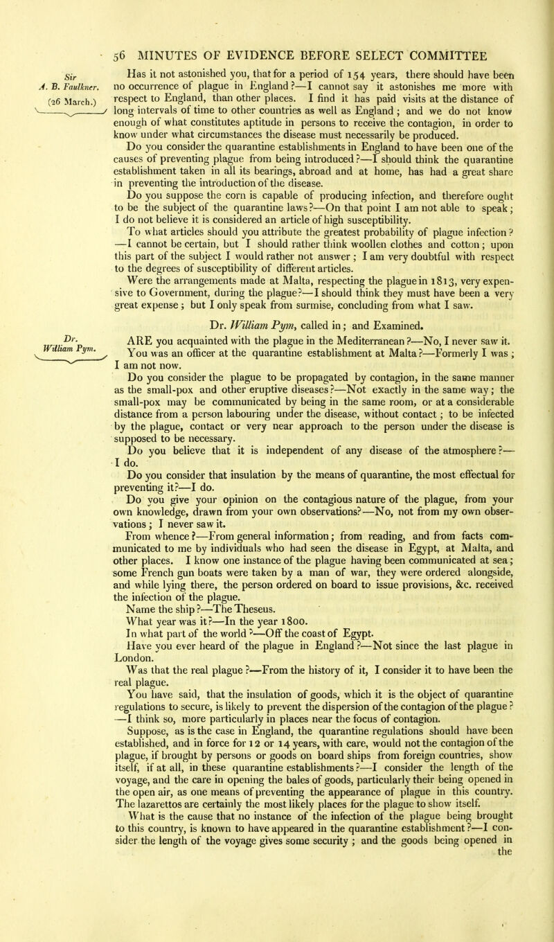 Has it not astonished you, that for a period of 154 years, there should have been no occurrence of plague in England?—I cannot say it astonishes me more with respect to England, than other places. I find it has paid visits at the distance of long intervals of time to other countries as well as England ; and we do not know enough of what constitutes aptitude in persons to receive the contagion, in order to know under what circumstances the disease must necessarily be produced. Do you consider the quarantine establishments in England to have been one of the causes of preventing plague from being introduced ?—I should think the quarantine establishment taken in all its bearings, abroad and at home, has had a great share in preventing the introduction of the disease. Do you suppose the corn is capable of producing infection, and therefore ought to be the subject of the quarantine laws ?—On that point I am not able to speak; I do not believe it is considered an article of high susceptibility. To what articles should you attribute the greatest probability of plague infection ? —I cannot be certain, but I should rather think woollen clothes and cotton; upon this part of the subject I would rather not answer ; I am very doubtful with respect to the degrees of susceptibility of different articles. Were the arrangements made at Malta, respecting the plague in 1813, very expen- sive to Government, during the plague?—I should think they must have been a very great expense ; but I only speak from surmise, concluding from what I saw. Dr. William Pym, called in; and Examined. ARE you acquainted with the plague in the Mediterranean ?—No, I never saw it. You was an officer at the quarantine establishment at Malta?—Formerly I was ; I am not now. Do you consider the plague to be propagated by contagion, in the same manner as the small-pox and other eruptive diseases ?—Not exactly in the same way; the small-pox may be communicated by being in the same room, or at a considerable distance from a person labouring under the disease, without contact; to be infected by the plague, contact or very near approach to the person under the disease is supposed to be necessary. Do you believe that it is independent of any disease of the atmosphere ?— I do. Do you consider that insulation by the means of quarantine, the most effectual for preventing it?—I do. Do you give your opinion on the contagious nature of the plague, from your own knowledge, drawn from your own observations?—No, not from my own obser- vations ; I never saw it. From whence ?—From general information; from reading, and from facts com- municated to me by individuals who had seen the disease in Egypt, at Malta, and other places. I know one instance of the plague having been communicated at sea; some French gun boats were taken by a man of war, they were ordered alongside, and while lying there, the person ordered on board to issue provisions, &c. received the infection of the plague. Name the ship ?—The Theseus. What year was it?—In the year 1800. In what part of the world ?—Off the coast of Egypt. Have you ever heard of the plague in England ?—Not since the last plague in London. Was that the real plague ?—From the history of it, I consider it to have been the real plague. You have said, that the insulation of goods, which it is the object of quarantine regulations to secure, is likely to prevent the dispersion of the contagion of the plague ? —I think so, more particularly in places near the focus of contagion. Suppose, as is the case in England, the quarantine regulations should have been established, and in force for 12 or 14 years, with care, would not the contagion of the plague, if brought by persons or goods on board ships from foreign countries, show itself, if at all, in these quarantine establishments ?—I consider the length of the voyage, and the care in opening the bales of goods, particularly their being opened in the open air, as one means of preventing the appearance of plague in this country. The lazarettos are certainly the most likely places for the plague to show itself. What is the cause that no instance of the infection of the plague being brought to this country, is known to have appeared in the quarantine establishment ?—I con- sider the length of the voyage gives some security ; and the goods being opened in the