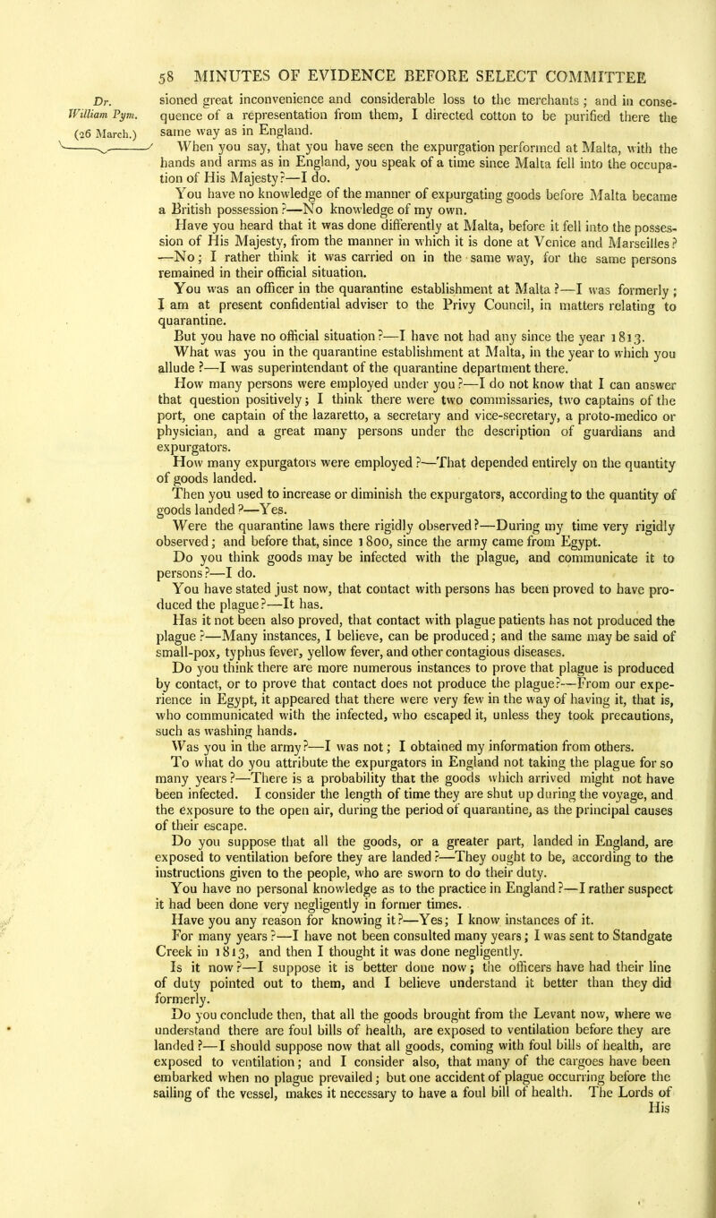 Dr. sioned great inconvenience and considerable loss to the merchants ; and in conse- WilUam Pym. quence of a representation from them, I directed cotton to be purified there the (26 March.) same way as in England. ^ / When you say, that you have seen the expurgation performed at Malta, with the hands and arms as in England, you speak of a time since Malta fell into the occupa- tion of His Majesty?—I do. You have no knowledge of the manner of expurgating goods before Malta became a British possession ?—No knowledge of my own. Have you heard that it was done differently at Malta, before it fell into the posses- sion of His Majesty, from the manner in which it is done at Venice and Marseilles ? —No; I rather think it was carried on in the same way, for the same persons remained in their official situation. You was an officer in the quarantine establishment at Malta ?—I was formerly ; I am at present confidential adviser to the Privy Council, in matters relating to quarantine. But you have no official situation?—I have not had any since the year 1813. What was you in the quarantine establishment at Malta, in the year to which you allude ?—I was superintendant of the quarantine department there. How many persons were employed under you ?—I do not know that I can answer that question positively; I think there were two commissaries, two captains of the port, one captain of the lazaretto, a secretary and vice-secretary, a proto-medico or physician, and a great many persons under the description of guardians and expurgators. How many expurgators were employed ?•—That depended entirely on the quantity of goods landed. Then you used to increase or diminish the expurgators, according to the quantity of goods landed ?—Yes. Were the quarantine laws there rigidly observed ?—During my time very rigidly observed; and before that, since i 800, since the army came from Egypt. Do you think goods may be infected with the plague, and communicate it to persons?—I do. You have stated just now, that contact with persons has been proved to have pro- duced the plague?—It has. Has it not been also proved, that contact with plague patients has not produced the plague ?—Many instances, I believe, can be produced; and the same may be said of small-pox, typhus fever, yellow fever, and other contagious diseases. Do you think there are more numerous instances to prove that plague is produced by contact, or to prove that contact does not produce the plague?-—From our expe- rience in Egypt, it appeared that there were very few in the way of having it, that is, who communicated with the infected, who escaped it, unless they took precautions, such as washing hands. Was you in the army?—I was not; I obtained my information from others. To what do you attribute the expurgators in England not taking the plague for so many years ?—There is a probability that the goods which arrived might not have been infected. I consider the length of time they are shut up during the voyage, and the exposure to the open air, during the period of quarantine, as the principal causes of their escape. Do you suppose that all the goods, or a greater part, landed in England, are exposed to ventilation before they are landed ?—They ought to be, according to the instructions given to the people, who are sworn to do their duty. You have no personal knowledge as to the practice in England ?—I rather suspect it had been done very negligently in former times. Have you any reason for knowing it?—Yes; I know instances of it. For many years ?—I have not been consulted many years; I was sent to Standgate Creek in 1813, and then I thought it was done negligently. Is it now ?—I suppose it is better done now; the officers have had their line of duty pointed out to them, and I believe understand it better than they did formerly. Do you conclude then, that all the goods brought from the Levant now, where we understand there are foul bills of health, are exposed to ventilation before they are landed ?—I should suppose now that all goods, coming with foul bills of health, are exposed to ventilation; and I consider also, that many of the cargoes have been embarked when no plague prevailed; but one accident of plague occurring before the sailing of the vessel, makes it necessary to have a foul bill of health. The Lords of His