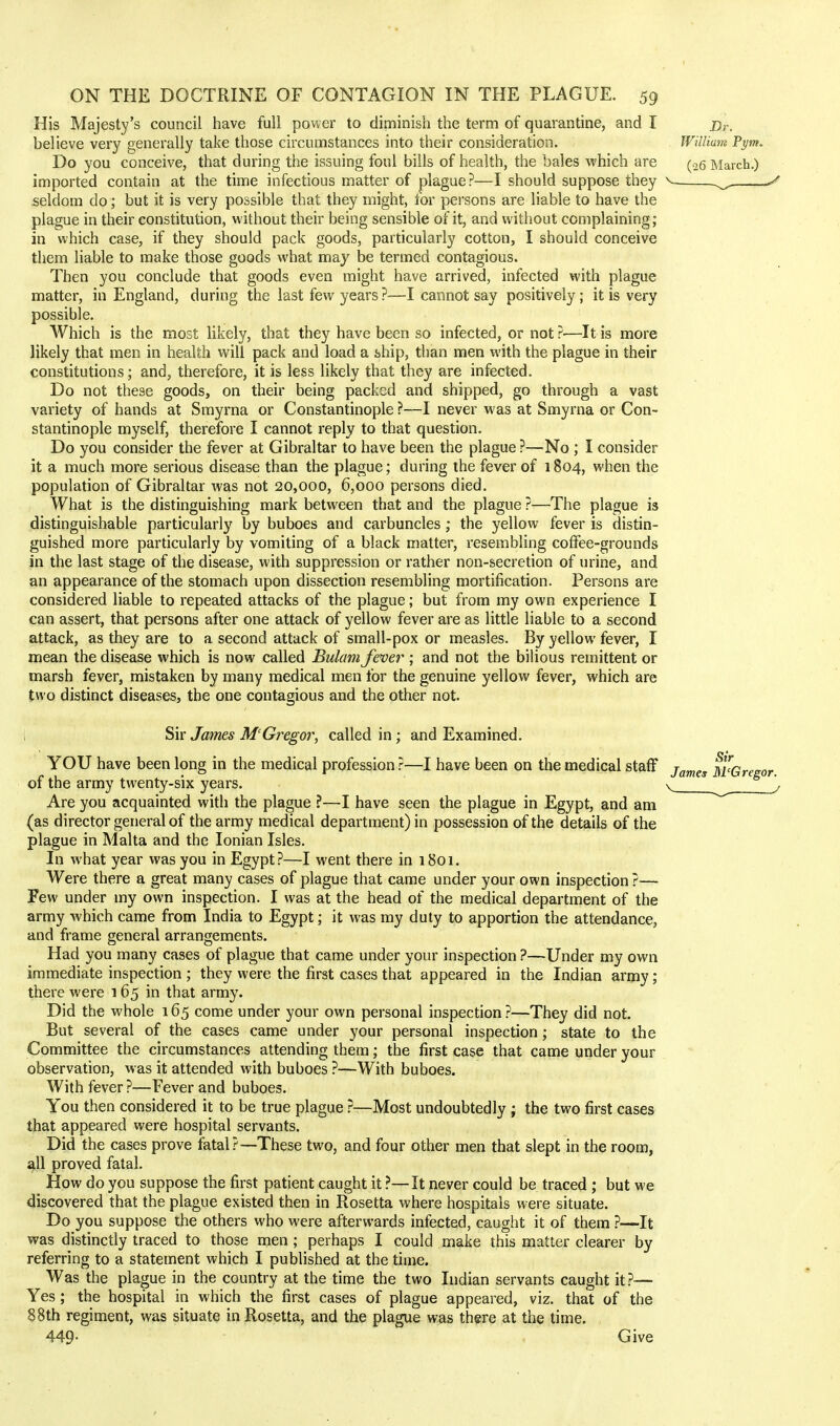 His Majesty's council have full power to diminish the term of quarantine, and I believe very generally take those circumstances into their consideration. Do you conceive, that during the issuing foul bills of health, the bales which are imported contain at the time infectious matter of plague?—I should suppose they seldom do; but it is very possible that they might, for persons are liable to have the plague in their constitution, without their being sensible of it, and without complaining; in which case, if they should pack goods, particularly cotton, I should conceive them liable to make those goods what may be termed contagious. Then you conclude that goods even might have arrived, infected with plague matter, in England, during the last few years ?—I cannot say positively; it is very possible. Which is the most likely, that they have been so infected, or not ?—It is more likely that men in health will pack and load a ship, than men with the plague in their constitutions; and, therefore, it is less likely that they are infected. Do not these goods, on their being packed and shipped, go through a vast variety of hands at Smyrna or Constantinople ?—I never was at Smyrna or Con- stantinople myself, therefore I cannot reply to that question. Do you consider the fever at Gibraltar to have been the plague ?—No ; I consider it a much more serious disease than the plague; during the fever of 1804, when the population of Gibraltar was not 20,000, 6,000 persons died. What is the distinguishing mark between that and the plague ?—The plague is distinguishable particularly by buboes and carbuncles; the yellow fever is distin- guished more particularly by vomiting of a black matter, resembling coffee-grounds in the last stage of the disease, with suppression or rather non-secretion of urine, and an appearance of the stomach upon dissection resembling mortification. Persons are considered liable to repeated attacks of the plague; but from my own experience I can assert, that persons after one attack of yellow fever are as little liable to a second attack, as they are to a second attack of small-pox or measles. By yellow fever, I mean the disease which is now called Bulam fever ; and not the bilious remittent or marsh fever, mistaken by many medical men for the genuine yellow fever, which are two distinct diseases, the one contagious and the other not. ; Sir James M'Gregor, called in ; and Examined. YOU have been long in the medical profession ?—I have been on the medical staff of the army twenty-six years. Are you acquainted with the plague ?—I have seen the plague in Egypt, and am (as director general of the army medical department) in possession of the details of the plague in Malta and the Ionian Isles. In what year was you in Egypt?—I went there in 1801. Were there a great many cases of plague that came under your own inspection ?— Few under my own inspection. I was at the head of the medical department of the army which came from India to Egypt; it was my duty to apportion the attendance, and frame general arrangements. Had you many cases of plague that came under your inspection ?—Under my own immediate inspection ; they were the first cases that appeared in the Indian army; there were 165 in that army. Did the whole 165 come under your own personal inspection?—They did not. But several of the cases came under your personal inspection; state to the Committee the circumstances attending them; the first case that came under your observation, was it attended with buboes ?—With buboes. With fever ?—Fever and buboes. You then considered it to be true plague ?—Most undoubtedly ; the two first cases that appeared were hospital servants. Did the cases prove fatal?—These two, and four other men that slept in the room, all proved fatal. How do you suppose the first patient caught it ?—It never could be traced ; but we discovered that the plague existed then in Rosetta where hospitals were situate. Do you suppose the others who were afterwards infected, caught it of them ?—It was distinctly traced to those men ; perhaps I could make this matter clearer by referring to a statement which I published at the time. Was the plague in the country at the time the two Indian servants caught it?— Yes; the hospital in which the first cases of plague appeared, viz. that of the 88th regiment, was situate in Rosetta, and the plague was there at the time. 449- Give