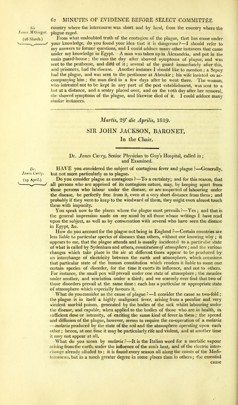 country where the intercourse was short and by land, from the country where the plague raged. From what undoubted truth of the contagion of the plague, that has come under your knowledge, do you found your idea that it is dangerous?—I should refer to my answers to former questions, and I could adduce many other instances that came under my knowledge in Egypt. A man was taken up in Alexandria, and put in the main guard-house; the man the day after showed symptoms of plague, and was sent to the pesthouse, and died of it; several of the guard immediately after this, and prisoners, had the disease. Another instance I should like to mention ; a Sepoy had the plague, and was sent to the pesthouse at Aboukir ; his wife insisted on ac- companying him ; the man died in a few days after he went there. The woman, who intreated not to be kept in any part of the pest establishment, was sent to a hut at a distance, and a sentry placed over, and on the loth day after her removal, she showed symptoms of the plague, and likewise died of it. I could adduce many similar instances. Martis, 29° die Aprilis, 1819- SIR JOHN JACKSON, BARONET, In the Chair. Dr. James Curry, Senior Physician to Guy's Hospital, called in ; and Examined. Dr. HAVE you ^considered the subject of contagious fever and plague ?—Generally, Ja?ne* Curry, but not more particularly as to plague. (•29 April.) Do you consider plague as contagious ?—To a certainty; and for this reason, that ' all persons who are apprised of its contagious nature, may, by keeping apart from those persons who labour under the disease, or are suspected of labouring under the disease, be perfectly free from it, even at a very short distance from them ; and probably if they were to keep to the windward of them, they might even almost touch them with impunity. You speak now to the places where the plague most prevails ?—Yes ; and that is the general impression made on my mind by all those whose writings I have read upon the subject, as well as by conversation with several who have seen the disease in Egypt, &c. How do you account for the plague not being in England ?—Certain countries arc less liable to particular species of diseases than others, without our knowing why ; it appears to me, that the plague attends and is usually incidental to a particular state of what is called by Sydenham and others, constitution oj atmosphere; and the various changes which take place in the air at different times appear to be produced by an interchange of electricity between the earth and atmosphere, which occasions that particular state of the human constitution which renders it liable to some one certain species of disorder, for the time it exerts its influence, and not to others. For instance, the small pox will prevail under one state of atmosphere; the measles under another, and scarlatina under a third; and we scarcely ever find that two of those disorders prevail at the same time : each has a particular or appropriate state of atmosphere which especially favours it. What do you consider as the cause of plague ?—I consider the cause as two-fold ; the plague is in itself a highly malignant fever, arising from a peculiar and very virulent morbid poison, generated by the bodies of the sick whilst labouring under the disease, and capable, when applied to the bodies of those who are in health, in sufficient dose or intensity, of exciting the same kind of fever in them ; the spread and diffusion of the plague, however, seems to require the co-operation of a malaria —malaria produced by the state of the soil and the atmosphere operating upon each other; hence, at one time it may be particularly rife and violent, and at another time it may not appear at all. What do you mean by malaria ?—It is the Italian word for a morbific vapour arising from the earth, under the influence of the sun's heat, and of the electric inter- change already alluded to ; it is found every season all along the coasts of the Medi- terranean, but in a much greater degree in some places than in others; the essential cause ;S7r Fames M'Grcgor. (26 March.)