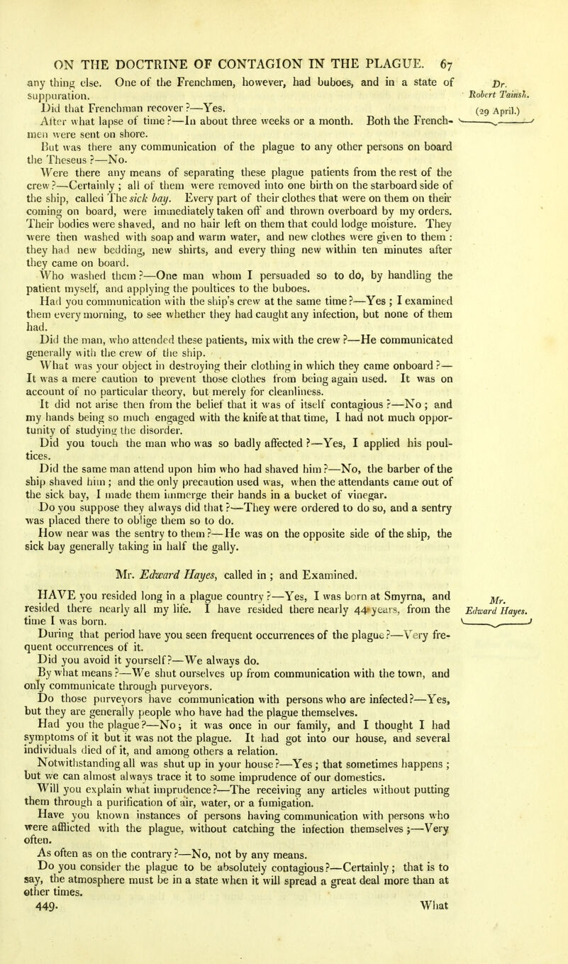 any thing else. One of the Frenchmen, however, had buboes, and in a state of t>r. Suppuration. Robert Tainsft. Did that Frenchman recover ?—Yes. (2g April.) After what lapse of time ?—In about three weeks or a month. Both the French- s ^ • men were sent on shore. But was there any communication of the plague to any other persons on board the Theseus ?—No. Were there any means of separating these plague patients from the rest of the crew ?—Certainly ; all of them were removed into one birth on the starboard side of the ship, called The sick bay. Every part of their clothes that were on them on their coming on board, were immediately taken off and thrown overboard by my orders. Their bodies were shaved, and no hair left on them that could lodge moisture. They were then washed with soap and warm water, and new clothes were given to them : they had new bedding, new shirts, and every thing new within ten minutes after they came on board. Who washed them ?—One man whom I persuaded so to do, by handling the patient myself, and applying the poultices to the buboes. Had you communication with the ship's crew at the same time?—Yes ; I examined them every morning, to see whether they had caught any infection, but none of them had. Did the man, who attended these patients, mix with the crew ?—He communicated generally with the crew of the ship. • What was your object in destroying their clothing in which they came onboard ?— It was a mere caution to prevent those clothes from being again used. It was on account of no particular theory, but merely for cleanliness. It did not arise then from the belief that it was of itself contagious ?—No ; and my hands being so much engaged with the knife at that time, I had not much oppor- tunity of studying the disorder. Did you touch the man who was so badly affected ?—Yes, I applied his poul- tices. Did the same man attend upon him who had shaved him ?—No, the barber of the ship shaved him ; and the only precaution used was, when the attendants came out of the sick bay, I made them immerge their hands in a bucket of vinegar. Do you suppose they always did that ?—They were ordered to do so, and a sentry was placed there to oblige them so to do. How near was the sentry to them ?—He was on the opposite side of the ship, the sick bay generally taking in half the gaily. Mr. Edward Hayes, called in ; and Examined. HAVE you resided long in a plague country ?—Yes, I was born at Smyrna, and ^ resided there nearly all my life. I have resided there nearly 44-years, from the Edward Hayes. time I was born. v_ During that period have you seen frequent occurrences of the plague ?—Very fre- quent occurrences of it. Did you avoid it yourself?—We always do. By what means ?—We shut ourselves up from communication with the town, and only communicate through purveyors. Do those purveyors have communication with persons who are infected?—Yes, but they are generally people who have had the plague themselves. Had you the plague ?—No; it was once in our family, and I thought I had symptoms of it but it was not the plague. It had got into our house, and several individuals died of it, and among others a relation. Notwithstanding all was shut up in your house?—Yes ; that sometimes happens ; but we can almost always trace it to some imprudence of our domestics. Will you explain what imprudence?—The receiving any articles without putting them through a purification of air, water, or a fumigation. Have you known instances of persons having communication with persons who were afflicted with the plague, without catching the infection themselves j—Very often. As often as on the contrary ?—No, not by any means. Do you consider the plague to be absolutely contagious?—Certainly; that is to say, the atmosphere must be in a state when it will spread a great deal more than at other times. 449- What