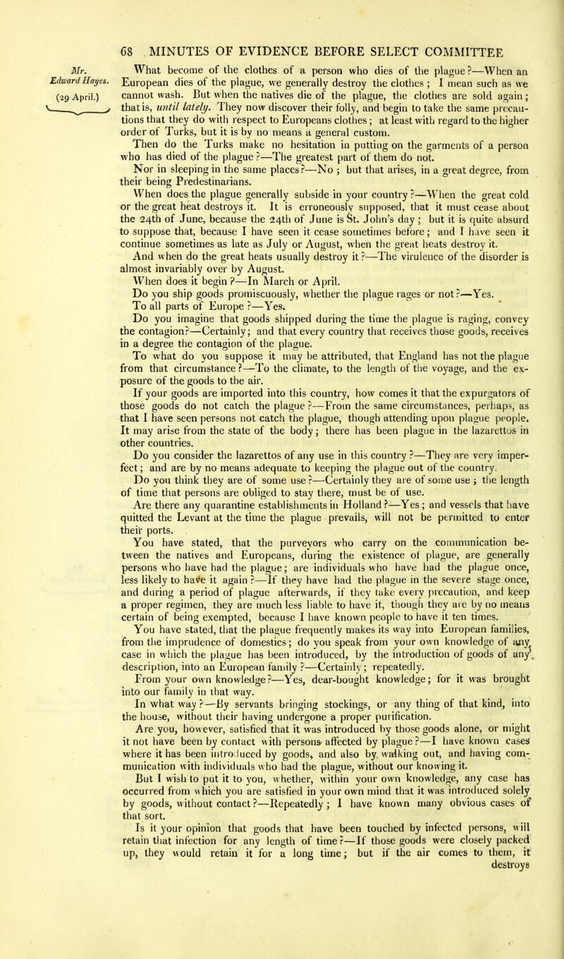 Mr. What become of the clothes of a person who dies of the plague ?—When an Edward Hayes. European dies of the plague, we generally destroy the clothes ; I mean such as we (29 April.) cannot wash. But when the natives die of the plague, the clothes are sold again ; j that is, until lately. They now discover their folly, and begin to take the same precau- tions that they do with respect to Europeans clothes; at least with regard to the higher order of Turks, but it is by no means a general custom. Then do the Turks make no hesitation in putting on the garments of a person who has died of the plague ?—The greatest part of them do not. Nor in sleeping in the same places?—No ; but that arises, in a great degree, from their being Predestinarians. When does the plague generally subside in your country ?—When the great cold or the great heat destroys it. It is erroneously supposed, that it must cease about the 24th of June, because the 24th of June is St. John's day ; but it is quite absurd to suppose that, because I have seen it cease sometimes before; and I have seen it continue sometimes as late as July or August, when the great heats destroy it. And when do the great heats usually destroy it ?—The virulence of the disorder is almost invariably over by August. When does it begin ?—In March or April. Do you ship goods promiscuously, whether the plague rages or not ?—Yes. To all parts of Europe ?—Yes. Do you imagine that goods shipped during the time the plague is raging, convey the contagion?—Certainly; and that every country that receives those goods, receives in a degree the contagion of the plague. To what do you suppose it may be attributed, that England has not the plague from that circumstance ?—To the climate, to the length of the voyage, and the ex- posure of the goods to the air. If your goods are imported into this country, how comes it that the expurgators of those goods do not catch the plague ?—From the same circumstances, perhaps, as that I have seen persons not catch the plague, though attending upon plague people. It may arise from the state of the body; there has been plague in the lazarettos in other countries. Do you consider the lazarettos of any use in this country ?—They are very imper- fect; and are by no means adequate to keeping the plague out of the country. Do you think they are of some use ?—Certainly they are of some use ; the length of time that persons are obliged to stay there, must be of use. Are there any quarantine establishments in Holland?—Yes; and vessels that have quitted the Levant at the time the plague prevails, will not be permitted to enter their ports. You have stated, that the purveyors who carry on the communication be- tween the natives and Europeans, during the existence of plague, are generally persons who have had the plague; are individuals who have had the plague once, less likely to have it again ?—If they have had the plague in the severe stage once, and during a period of plague afterwards, if they take every precaution, and keep a proper regimen, they are much less liable to have it, though they are by no means certain of being exempted, because I have known people to have it ten times. You have stated, that the plague frequently makes its way into European families, from the imprudence of domestics; do you speak from your own knowledge of anv^ case in which the plague has been introduced, by the introduction of goods of any' description, into an European family ?—Certainly; repeatedly. From your own knowledge?—Yes, dear-bought knowledge; for it was brought into our family in that way. In what way?—By servants bringing stockings, or any thing of that kind, into the house, without their having undergone a proper purification. Are you, however, satisfied that it was introduced by those goods alone, or might it not have been by contact with persons affected by plague?—I have known cases where it has been introduced by goods, and also by. walking out, and having com- munication with individuals who had the plague, without our knowing it. But I wish to put it to you, whether, within your own knowledge, any case has occurred from v\hich you are satisfied in your own mind that it was introduced solely by goods, without contact ?—Repeatedly ; I have known many obvious cases of that sort. Is it your opinion that goods that have been touched by infected persons, will retain that infection for any length of time ?—If those goods were closely packed up, they would retain it for a long time; but if the air comes to them, it destroys