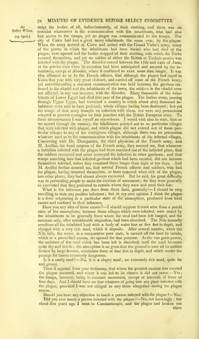 stript the bodies of all, indiscriminately, of their clothing, and there was no restraint whatsoever in the communication with the inhabitants, who had also free access to the camps, yet no plague was communicated to the troops. The city of Cairo had lost a great many inhabitants the same year, by the plague. When the army arrived at Cairo and united with the Grand Vizier's army, many of the graves in which the inhabitants had been buried who had died of the plague, were opened and the bodies stripped of their clothing, with which the Turks covered themselves, and yet no soldier of either the British or Turkish armies was infected with the plague. The disorder ceased between the 17th and 24th of June, at the precise time when its cessation had been anticipated and assured by the in- habitants, except at Aboukir, where it continued to exist some time longer. It was also affirmed to us by the French officers, that although the plague had raged in Cairo that year with very great violence, and carried off some of the French army, yet notwithstanding a constant communication was held between the garrison sta- tioned in the citadel and the inhabitants of the town, the soldiers in the citadel were not affected, in any one instance, with the disorder. Many thousands of the inha- bitants of Lower Egypt had died that year of the plague. The Indian army, passing through Upper Egypt, had traversed a country in which about sixty thousand in- habitants were said to have perished; whole villages having been destroyed; but yet the troops of that army brought no infection with them, nor were any precautions adopted to prevent contagion on their junction with the British European army. To these circumstances 1 was myself an eye-witness. I would wish also to state, that as we moved through the country, the inhabitants pointed out to us particular villages that were infected with plague, and which plague did not extend out of those par- ticular villages to any of the contiguous villages, although there was no precaution whatever used as to the communication with the inhabitants of the infected villages. Conversing with Dr. Desegnettes, the chief physician of the French army, and M. Assilini, the head surgeon of the French army, they assured me, that whenever a battalion infected with the plague had been marched out of the infected place, that the soldiers recovered and never conveyed the infection to other garrisons; and that troops marching into that infected garrison which had been vacated, did not become themselves infected, unless they remained there longer than eight or ten days. And M. Assilini further assured me, that several French officers and soldiers, who had the plague, having removed themselves, or been removed when sick of the plague, into other places, they had almost always recovered. But he said, his great difficulty was in persuading people to make the exertion of movement; for they were generally so enervated that they preferred to remain where they were and meet their fate. What is the inference you draw from these facts, generally?—I should be very unwilling to state any positive inference; but in my own opinion I think the plague is a fever originating in a particular state of the atmosphere, produced from local causes and confined to their influence. Have you any idea of those causes ?—I should suppose it must arise from a putrid state of the atmosphere; because those villages which were infected, were stated by the inhabitants to be generally those where the mud had been left longest, and the moisture only, after considerable stagnation, had been absorbed. The Nile annually overflows all the inhabited land with a body of water four or five feet in depth, and charged with a very rich mud, which it deposits. After several months, when the Nile falls, the water, in a comparative pure state, is carried off the land by canals, which at a prescribed season, are opened for that purpose. As the sun gains power, the moisture of the mud which has been left is absorbed, until the mud becomes quite dry and brittle; the absorption is so great that the ground is over all its surface broken by large fissures, sometimes three or four feet in depth, and which render the passage for horses extremely dangerous. Is it a sandy mud ?—No, it is a clayey mud; an extremely rich mud, quite fat and greasy. Then it appears from your testimony, that where the greatest caution was exerted the plague occurred, and where it was left to its chance it did not occur.—Yes; the troops, however, being in constant movement, except at intervals of three or four days. And I should have no fear whatever of going into any place infected with the plague, provided I was not obliged to stay there altogether during the plague season. Should you have any objection to touch a person infected with the plague ?—No. Did you ever touch a person infected with the plague ?—No, not knowingly ; but about five years ago I went to Constantinople, and the plague had broken out there