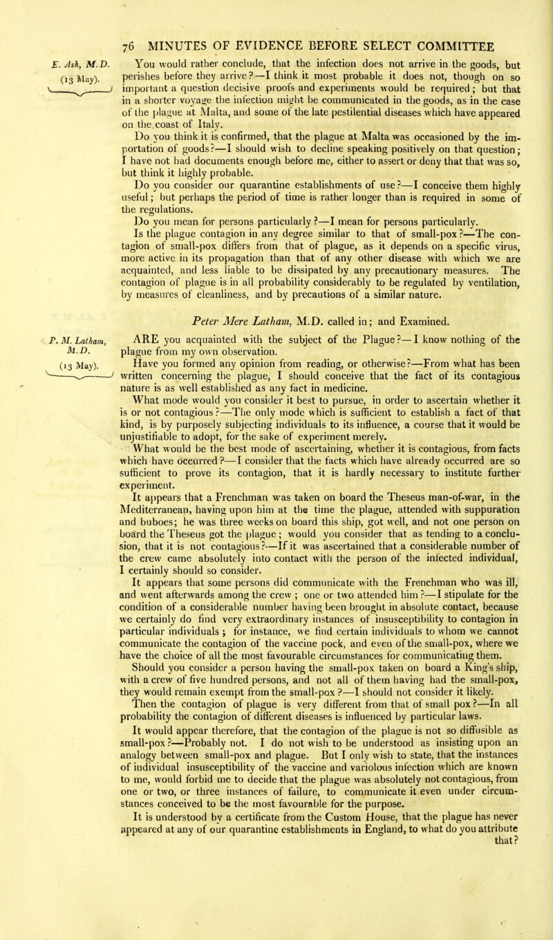 E. Ash, M.D. You would rather conclude, that the infection does not arrive in the goods, but (13 May). perishes before they arrive?—I think it most probable it does not, though on so important a question decisive proofs and experiments would be required; but that in a shorter voyage the infection might be communicated in the goods, as in the case of the plague at Malta, and some of the late pestilential diseases which have appeared on the coast of Italy. Do you think it is confirmed, that the plague at Malta was occasioned by the im- portation of goods?—I should wish to decline speaking positively on that question; I have not had documents enough before me, either to assert or deny that that was so, but think it highly probable. Do you consider our quarantine establishments of use?—I conceive them highly useful; but perhaps the period of time is rather longer than is required in some of the regulations. Do you mean for persons particularly ?—I mean for persons particularly. Is the plague contagion in any degree similar to that of small-pox ?—The con- tagion of small-pox differs from that of plague, as it depends on a specific virus, more active in its propagation than that of any other disease with which we are acquainted, and less liable to be dissipated by any precautionary measures. The contagion of plague is in all probability considerably to be regulated by ventilation, by measures of cleanliness, and by precautions of a similar nature. Peter Mere Latham, M.D. called in; and Examined. P.M.Latham, ARE you acquainted with the subject of the Plague?—I know nothing of the M.D, plague from my own observation. (13 May). Have you formed any opinion from reading, or otherwise?—From what has been written concerning the plague, I should conceive that the fact of its contagious nature is as well established as any fact in medicine. What mode would you consider it best to pursue, in order to ascertain whether it is or not contagious ?—The only mode which is sufficient to establish a fact of that kind, is by purposely subjecting individuals to its influence, a course that it would be unjustifiable to adopt, for the sake of experiment merely. What would be the best mode of ascertaining, whether it is contagious, from facts which have occurred?—I consider that the facts which have already occurred are so sufficient to prove its contagion, that it is hardly necessary to institute further experiment. It appears that a Frenchman was taken on board the Theseus man-of-war, in the Mediterranean, having upon him at the time the plague, attended with suppuration and buboes; he was three weeks on board this ship, got well, and not one person on board the Theseus got the plague ; would you consider that as tending to a conclu- sion, that it is not contagious?—If it was ascertained that a considerable number of the crew came absolutely into contact with the person of the infected individual, I certainly should so consider. It appears that some persons did communicate with the Frenchman who was ill, and went afterwards among the crew ; one or two attended him ?—I stipulate for the condition of a considerable number having been brought in absolute contact, because we certainly do find very extraordinary instances of insusceptibility to contagion in particular individuals j for instance, we find certain individuals to whom we cannot communicate the contagion of the vaccine pock, and even of the small-pox, where we have the choice of all the most favourable circumstances for communicating them. Should you consider a person having the small-pox taken on board a King's ship, with a crew of five hundred persons, and not all of them having had the small-pox, they would remain exempt from the small-pox ?—I should not consider it likely. Then the contagion of plague is very different from that of small pox ?—In all probability the contagion of different diseases is influenced by particular laws. It would appear therefore, that the contagion of the plague is not so diffusible as small-pox ?—Probably not. I do not wish to be understood as insisting upon an analogy between small-pox and plague. But I only wish to state, that the instances of individual insusceptibility of the vaccine and variolous infection which are known to me, would forbid me to decide that the plague was absolutely not contagious, from one or two, or three instances of failure, to communicate it even under circum- stances conceived to be the most favourable for the purpose. It is understood by a certificate from the Custom House, that the plague has never appeared at any of our quarantine establishments in England, to what do you attribute that? i