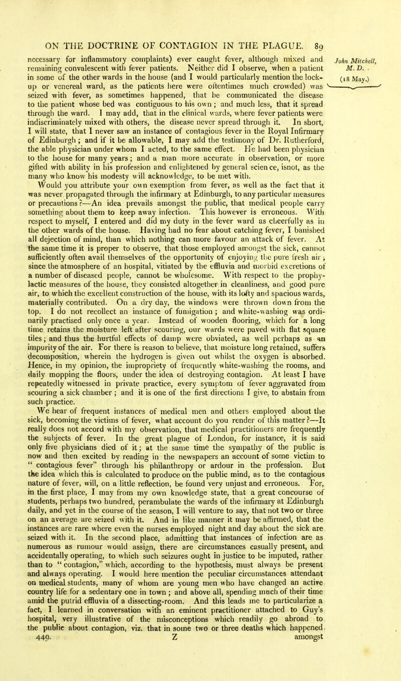 necessary for inflammatory complaints) ever caught fever, although mixed and jvhn Mitchell, remaining convalescent with fever patients. Neither did I observe, when a patient M. D. in some of the other wards in the house (and I would particularly mention the lock- (ig May.) up or venereal ward, as the patients here were oftentimes much crowded) was v ^ — seized with fever, as sometimes happened, that he communicated the disease to the patient whose bed was contiguous to his own ; and much less, that it spread through the ward. I may add, that in the clinical wards, where fever patients were indiscriminately mixed with others, the disease never spread through it. In short, I will state, that I never saw an instance of contagious fever in the Royal Infirmary of Edinburgh ; and if it be allowable, I may add the testimony of Dr. Rutherford, the able physician under whom I acted, to the same effect. He had been physician to the house for many years; and a man more accurate in observation, or more gifted with ability in his profession and enlightened by general science, isnot, as the many who know his modesty will acknowledge, to be met with. Would you attribute your own exemption from fever, as well as the fact that it was never propagated through the infirmary at Edinburgh, to any particular measures or precautions ?—An idea prevails amongst the public, that medical people carry something about them to keep away infection. This however is erroneous. With respect to myself, I entered and did my duty in the fever ward as cheerfully as in the other wards of the house. Having had no fear about catching fever, I banished all dejection of mind, than which nothing can more favour an attack of fever. At the same time it is proper to observe, that those employed amongst the sick, cannot sufficiently often avail themselves of the opportunity of enjoying the pure fresh air; since the atmosphere of an hospital, vitiated by the effluvia and morbid excretions of a number of diseased people, cannot be wholesome. With respect to the prophy- lactic measures of the house, they consisted altogether in cleanliness, and good pure air, to which the excellent construction of the house, with its lofty and spacious wards, materially contributed. On a dry day, the windows were thrown down from the top. I do not recollect an instance of fumigation ; and white-washing was ordi- narily practised only once a year. Instead of wooden flooring, which for a long time retains the moisture left after scouring, our wards were paved with flat square tiles; and thus the hurtful effects of damp were obviated, as well perhaps as an impurity of the air. For there is reason to believe, that moisture long retained, suffers decomposition, wherein the hydrogen is given out whilst the oxygen is absorbed. Hence, in my opinion, the impropriety of frequently white-washing the rooms, and daily mopping the floors, under the idea of destroying contagion. At least I have repeatedly witnessed in private practice, every symptom of fever aggravated from scouring a sick chamber ; and it is one of the first directions I give, to abstain from such practice. We hear of frequent instances of medical men and others employed about the sick, becoming the victims of fever, what account do you render of this matter ?—It really does not accord with my observation, that medical practitioners are frequently the subjects of fever. In the great plague of London, for instance, it is said only five physicians died of it; at the same time the sympathy of the public is now and then excited by reading in the newspapers an account of some victim to  contagious fever through his philanthropy or ardour in the profession. But the idea which this is calculated to produce on the public mind, as to the contagious nature of fever, will, on a little reflection, be found very unjust and erroneous. For, in the first place, I may from my own knowledge state, that a great concourse of students, perhaps two hundred, perambulate the wards of the infirmary at Edinburgh daily, and yet in the course of the season, I will venture to say, that not two or three on an average are seized with it. And in like manner it may be affirmed, that the instances are rare where even the nurses employed night and day about the sick are seized with it. In the second place, admitting that instances of infection are as numerous as rumour would assign, there are circumstances casually present, and accidentally operating, to which such seizures ought in justice to be imputed, rather than to  contagion, which, according to the hypothesis, must always be present and always operating. I would here mention the peculiar circumstances attendant on medical students, many of whom are young men who have changed an active country life for a sedentary one in town ; and above all, spending much of their time amid the putrid effluvia of a dissecting-room. And this leads me to particularize a fact, I learned in conversation with an eminent practitioner attached to Guy's hospital, very illustrative of the misconceptions which readily go abroad to the public about contagion, viz. that in some two or three deaths which happened 449. Z amongst