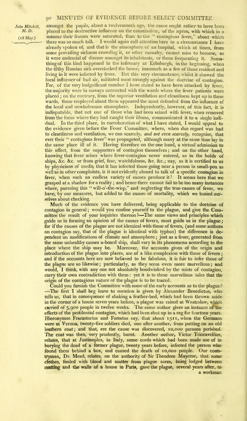 John Mitchell, amongst the pupils, about a twelvemonth ago, the cause ought rather to have been M. D. placed to the destructive influence on the constitution, of the sept on, with which in a (18 May.) manner their frames were saturated, than to the contagious fever, about which \ ^, ' there was so much talk. I would again call attention here to a circumstance I have- already spoken of, and that is the atmosphere of an hospital, which at times, from some prevailing sickness crowding it, or other casualty, cannot miss to become, as it were endemial of disease amongst its inhabitants, or those frequenting it. Some- thing of this kind happened in the infirmary at Edinburgh, in the beginning, when the filthy Russian sick overstocked the house, inasmuch as a few of those resident and living in it were infected by fever. But this very circumstance, whilst it showed the local influence of bad air, militated most strongly against the doctrine of contagion. For, of the very insignificant number I have stated to have been attacked by fever, the majority were in noways connected with the wards where the fever patients were placed ; on the contrary, from the superior ventilation and cleanliness kept up in these wards, those employed about them appeared the most defended from the influence of the local and unwholesome atmosphere. Independently, however, of this fact, it is indisputable, that not one of those who had been seized with fever, when removed from the focus where they had caught their illness, communicated it to a single indi- dual. In the third place, in corroboration of what I have stated, I would appeal to the evidence given before the Fever Committee, where, when due regard was had to cleanliness and ventilation, we can scarcely, and not even scarcely, recognise, that ever their  contagious fever' was propagated, although many at the same time lay in the same place ill of it. Having therefore on the one hand, a virtual admission to this effect, from the supporters of contagion themselves; and on the other hand, knowing that fever arises where fever-contagion never entered, as in the holds of ships, &c. &c. or from grief, fear, watchfulness, &c. &c; nay, as it is certified to us by physicians of credit, that it has infected those going near a person in small-pox as well as in other complaints, is it not evidently absurd to talk of a specific contagion in fever, when such an endless variety of causes produce it? It seems here that we grasped at a shadow for a reality ; and hence there cannot fail to be too many instances where, pursuing this  will-o'-the-wisp, and neglecting the true causes of fever, we have, by our measures, but added to the causes of mortality, which we busied our- selves about checking. Much of the evidence you have delivered, being applicable to the doctrine of contagion in general; would you confine yourself to the plague, and give the Com- mittee the result of your inquiries thereon ?—The same views and principles which guide us in forming an opinion of the causes of fevers, must guide us in the plague; for if the causes of the plague are not identical with those of fevers, (and some authors on contagion say, that of the plague is identical with typhus) the difference is de- pendent on modifications of climate and atmosphere; just as a fever, generated from the same unhealthy causes a-board ship, shall vary in its phenomena according to the place where the ship may be. Moreover, the accounts given of the origin and introduction of the plague into places, are of a like complexion with those of fevers ; and if the accounts here are now believed to be fabulous, it is fair to infer those of the plague are so likewise; particularly, as they seem even more marvellous; and would, I think, with any one not absolutely hoodwinked by the mists of contagion, carry their own contradiction with them: yet it is to these marvellous tales that the origin of the contagious nature of the plague is to be traced. Could you furnish the Committee with some of the early accounts as to the plague ? —The first I shall beg leave to mention is given by Alexander Benedictus, who tells us, that in consequence of shaking a feather-bed, which had been thrown aside in the corner of a house seven years before, a plague was raised at Wrates)aw, which carried of 5,900 people in twelve weeks. The same author gives an instance of the effects of the pestilential contagion, which had been shut up in a rag for fourteen years. Hieronymus Fracastorius and Forestus say, that about 1511, when the Germans were at Verona, twenty-five soldiers died, one after another, from putting on an old leathern coat; and that, ere the cause was discovered, 10,000 persons perished. The coat was then, very prudently, burnt. Another author, Victor Trincavellius, relates, that at Justinoples, in Italy, some cords which had been made use of in burying the dead of a former plague, twenty years before, infected the person who found them behind a box, and caused the death of 10,000 people. Our coun- tryman, Dr. Mead, relates, on the authority of Sir Theodore Mayerne, that some clothes, fouled with blood and matter from plague sores, being lodged between matting and the walls of a house in Paris, gave the plague, several years after, to a workman